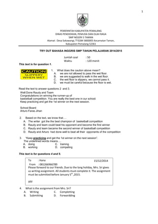 1
15/12/2014
From : 081266966789
PEMERINTAH KABUPATEN PEMALANG
DINAS PENDIDIKAN, PEMUDA DAN OLAH RAGA
SMP NEGERI 5 TAMAN
Alamat : Desa Sokawangi,0284 5800005 Kecamatan Taman,
Kabupaten Pemalang 52361
TRY OUT BAHASA INGGRIS SMP TAHUN PELAJARAN 2014/2015
Jumlah soal : 50
Waktu : 120 menit
This text is for question 1.
1. What does the caution above mean?
A. we are not allowed to pass the wet floor.
B. we are suggested to walk in the wet floor.
C. the wet floor is slippery, we cannot pass it.
D. we must be careful because the floor is wet.
Read the text to answer questions 2 and 3.
Well Done Raudy and Team
Congratulations on winning the runner-up of
basketball competition. You are really the best one in our school.
Keep practicing and get the 1st winner on the next session.
School Board
Arturo Faras Jihan
2. Based on the text, we know that….
A. The writer got the the best champion of basketball competition
B. Raudy and team could beat his opponent and become the first winner
C. Raudy and team became the second winner of basketball competition
D. Raudy and Arturo had done well to beat all their opponents of the competition
3. “Keep practicing and get the 1st winner on the next session”.
The underlined words means….
A. doing
B. working
C. training
D. competing
This text is for questions 4 and 5.
To : Hana
Please forward to our friends. Due to the long holiday, Mrs. Sri gives
us writing assignment. All students must complete it. The assignment
must be submitted before January 5th
,2015.
Afif
4. What is the assignment from Mrs. Sri?
A. Writing
B. Submitting
C. Completting
D. Forwardding
 