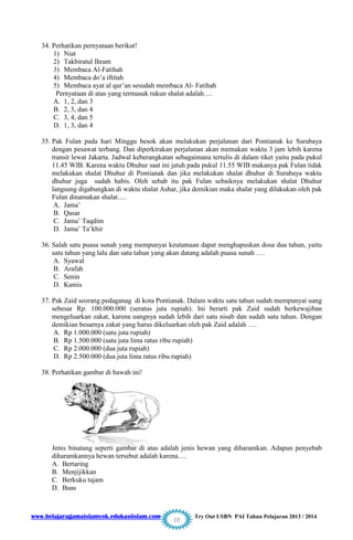 www.belajaragamaislamyok.edukasiislam.com Try Out USBN PAI Tahun Pelajaran 2013 / 2014
10
34. Perhatikan pernyataan berikut!
1) Niat
2) Takbiratul Ihram
3) Membaca Al-Fatihah
4) Membaca do‟a iftitah
5) Membaca ayat al qur‟an sesudah membaca Al- Fatihah
Pernyataan di atas yang termasuk rukun shalat adalah….
A. 1, 2, dan 3
B. 2, 3, dan 4
C. 3, 4, dan 5
D. 1, 3, dan 4
35. Pak Fulan pada hari Minggu besok akan melakukan perjalanan dari Pontianak ke Surabaya
dengan pesawat terbang. Dan diperkirakan perjalanan akan memakan waktu 3 jam lebih karena
transit lewat Jakarta. Jadwal keberangkatan sebagaimana tertulis di dalam tiket yaitu pada pukul
11.45 WIB. Karena waktu Dhuhur saat ini jatuh pada pukul 11.55 WIB makanya pak Fulan tidak
melakukan shalat Dhuhur di Pontianak dan jika melakukan shalat dhuhur di Surabaya waktu
dhuhur juga sudah habis. Oleh sebab itu pak Fulan sebaiknya melakukan shalat Dhuhur
langsung digabungkan di waktu shalat Ashar, jika demikian maka shalat yang dilakukan oleh pak
Fulan dinamakan shalat….
A. Jama‟
B. Qasar
C. Jama‟ Taqdim
D. Jama‟ Ta‟khir
36. Salah satu puasa sunah yang mempunyai keutamaan dapat menghapuskan dosa dua tahun, yaitu
satu tahun yang lalu dan satu tahun yang akan datang adalah puasa sunah ….
A. Syawal
B. Arafah
C. Senin
D. Kamis
37. Pak Zaid seorang pedaganag di kota Pontianak. Dalam waktu satu tahun sudah mempunyai uang
sebesar Rp. 100.000.000 (seratus juta rupiah). Ini berarti pak Zaid sudah berkewajiban
mengeluarkan zakat, karena uangnya sudah lebih dari satu nisab dan sudah satu tahun. Dengan
demikian besarnya zakat yang harus dikeluarkan oleh pak Zaid adalah ….
A. Rp 1.000.000 (satu juta rupiah)
B. Rp 1.500.000 (satu juta lima ratus ribu rupiah)
C. Rp 2.000.000 (dua juta rupiah)
D. Rp 2.500.000 (dua juta lima ratus ribu rupiah)
38. Perhatikan gambar di bawah ini!
Jenis binatang seperti gambar di atas adalah jenis hewan yang diharamkan. Adapun penyebab
diharamkannya hewan tersebut adalah karena….
A. Bertaring
B. Menjijikkan
C. Berkuku tajam
D. Buas
 