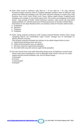 www.belajaragamaislamyok.edukasiislam.com Try Out USBN PAI Tahun Pelajaran 2013 / 2014
13
48. Islam mulai masuk ke Indonesia sejak abad ke- 1 H atau abad ke- 7 M. yang waktunya
bersamaan dengan masuknya Islam ke Tiongkok.Sedangkan pembawa Islam ke Indonesia yang
pertama kali adalah para pedagang Arab. Dari tanah Arab para pedagang itu melalui jalur Arab,
Kamboja, Pasai (Aceh Utara), Perlak (Aceh Timur), Malaya sampai daratan Tiongkok.Sambil
berdagang, para saudagar itu menyiarkan agama Islam. Dan mereka, para pedagang tersebut juga
banyak yang menetap di bandar- bandar kepulauan nusantara, maka mereka ada yang kawin
dengan penduduk asli. Sebelum perkawinan berlangsung biasanya di Islamkan terlebih dahulu.
Dari diskripsi di atas dapat dikatakan bahwa cara masuknya Islam di Nusantara adalah melalui ...
A. Perdagangan
B. Diplomasi
C. Pengajaran
D. Penjajahan
49. Sultan Agung mengirim pasukannya untuk mengusir penjajah Belanda. Pasukan Sultan Agung
mengepung Batavia dan membendung sungai Citarum, sehingga kota itu kekurangan air.
akhirnya Belanda menyerah.
Nilai pelajaran yang patut diteladani dari diskripsi di atas adalah sebagai berikut, kecuali....
A. Segala bentuk penindasan harus kita lawan.
B. Segala bentuk penjajahan harus di singkirkan
C. Kita harus menerima segala bentuk penjajahan
D. Kita tidak boleh menyerah melawan segala bentuk penjajahan
50. Seni tulis-menulis huruf Arab indah berkembang dengan pesat. Keindahannya menarik minat
banyak orang untuk mempelajarinya. Seni ini digunakan untuk menulis ayat-ayat suci, hadits
maupun kata-kata mutiara berbahasa Arab. Seni ini dikenal dengan …
A.Koreografi
B.Animasi
C.Senematografi
D.Kaligrafi
 