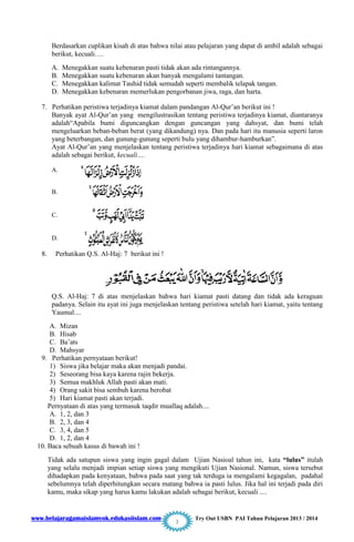 www.belajaragamaislamyok.edukasiislam.com Try Out USBN PAI Tahun Pelajaran 2013 / 2014
3
Berdasarkan cuplikan kisah di atas bahwa nilai atau pelajaran yang dapat di ambil adalah sebagai
berikut, kecuali….
A. Menegakkan suatu kebenaran pasti tidak akan ada rintangannya.
B. Menegakkan suatu kebenaran akan banyak mengalami tantangan.
C. Menegakkan kalimat Tauhid tidak semudah seperti membalik telapak tangan.
D. Menegakkan kebenaran memerlukan pengorbanan jiwa, raga, dan harta.
7. Perhatikan peristiwa terjadinya kiamat dalam pandangan Al-Qur‟an berikut ini !
Banyak ayat Al-Qur‟an yang mengilustrasikan tentang peristiwa terjadinya kiamat, diantaranya
adalah“Apabila bumi diguncangkan dengan guncangan yang dahsyat, dan bumi telah
mengeluarkan beban-beban berat (yang dikandung) nya. Dan pada hari itu manusia seperti laron
yang beterbangan, dan gunung-gunung seperti bulu yang dihambur-hamburkan”.
Ayat Al-Qur‟an yang menjelaskan tentang peristiwa terjadinya hari kiamat sebagaimana di atas
adalah sebagai berikut, kecuali….
A.
B.
C.
D.
8. Perhatikan Q.S. Al-Haj: 7 berikut ini !
Q.S. Al-Haj: 7 di atas menjelaskan bahwa hari kiamat pasti datang dan tidak ada keraguan
padanya. Selain itu ayat ini juga menjelaskan tentang peristiwa setelah hari kiamat, yaitu tentang
Yaumul....
A. Mizan
B. Hisab
C. Ba‟ats
D. Mahsyar
9. Perhatikan pernyataan berikut!
1) Siswa jika belajar maka akan menjadi pandai.
2) Seseorang bisa kaya karena rajin bekerja.
3) Semua makhluk Allah pasti akan mati.
4) Orang sakit bisa sembuh karena berobat
5) Hari kiamat pasti akan terjadi.
Pernyataan di atas yang termasuk taqdir muallaq adalah....
A. 1, 2, dan 3
B. 2, 3, dan 4
C. 3, 4, dan 5
D. 1, 2, dan 4
10. Baca sebuah kasus di bawah ini !
Tidak ada satupun siswa yang ingin gagal dalam Ujian Nasioal tahun ini, kata “lulus” itulah
yang selalu menjadi impian setiap siswa yang mengikuti Ujian Nasional. Namun, siswa tersebut
dihadapkan pada kenyataan, bahwa pada saat yang tak terduga ia mengalami kegagalan, padahal
sebelumnya telah diperhitungkan secara matang bahwa ia pasti lulus. Jika hal ini terjadi pada diri
kamu, maka sikap yang harus kamu lakukan adalah sebagai berikut, kecuali ....
 