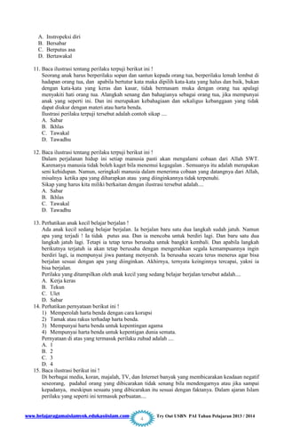 www.belajaragamaislamyok.edukasiislam.com Try Out USBN PAI Tahun Pelajaran 2013 / 2014
4
A. Instropeksi diri
B. Bersabar
C. Berputus asa
D. Bertawakal
11. Baca ilustrasi tentang perilaku terpuji berikut ini !
Seorang anak harus berperilaku sopan dan santun kepada orang tua, berperilaku lemah lembut di
hadapan orang tua, dan apabila bertutur kata maka dipilih kata-kata yang halus dan baik, bukan
dengan kata-kata yang keras dan kasar, tidak bermasam muka dengan orang tua apalagi
menyakiti hati orang tua. Alangkah senang dan bahagianya sebagai orang tua, jika mempunyai
anak yang seperti ini. Dan ini merupakan kebahagiaan dan sekaligus kebanggaan yang tidak
dapat diukur dengan materi atau harta benda.
Ilustrasi perilaku terpuji tersebut adalah contoh sikap ....
A. Sabar
B. Ikhlas
C. Tawakal
D. Tawadhu
12. Baca ilustrasi tentang perilaku terpuji berikut ini !
Dalam perjalanan hidup ini setiap manusia pasti akan mengalami cobaan dari Allah SWT.
Karenanya manusia tidak boleh kaget bila menemui kegagalan . Semuanya itu adalah merupakan
seni kehidupan. Namun, seringkali manusia dalam menerima cobaan yang datangnya dari Allah,
misalnya ketika apa yang diharapkan atau yang diinginkannya tidak terpenuhi.
Sikap yang harus kita miliki berkaitan dengan ilustrasi tersebut adalah....
A. Sabar
B. Ikhlas
C. Tawakal
D. Tawadhu
13. Perhatikan anak kecil belajar berjalan !
Ada anak kecil sedang belajar berjalan. Ia berjalan baru satu dua langkah sudah jatuh. Namun
apa yang terjadi ! Ia tidak putus asa. Dan ia mencoba untuk berdiri lagi. Dan baru satu dua
langkah jatuh lagi. Tetapi ia tetap terus berusaha untuk bangkit kembali. Dan apabila langkah
berikutnya terjatuh ia akan tetap berusaha dengan mengerahkan segala kemampuannya ingin
berdiri lagi, ia mempunyai jiwa pantang menyerah. Ia berusaha secara terus menerus agar bisa
berjalan sesuai dengan apa yang diinginkan. Akhirnya, ternyata keinginnya tercapai, yakni ia
bisa berjalan.
Perilaku yang ditampilkan oleh anak kecil yang sedang belajar berjalan tersebut adalah....
A. Kerja keras
B. Tekun
C. Ulet
D. Sabar
14. Perhatikan pernyataan berikut ini !
1) Memperolah harta benda dengan cara korupsi
2) Tamak atau rakus terhadap harta benda.
3) Mempunyai harta benda untuk kepentingan agama
4) Mempunyai harta benda untuk kepentigan dunia semata.
Pernyataan di atas yang termasuk perilaku zuhud adalah ....
A. 1
B. 2
C. 3
D. 4
15. Baca ilustrasi berikut ini !
Di berbagai media, koran, majalah, TV, dan Internet banyak yang membicarakan keadaan negatif
seseorang, padahal orang yang dibicarakan tidak senang bila mendengarnya atau jika sampai
kepadanya, meskipun sesuatu yang dibicarakan itu sesuai dengan faktanya. Dalam ajaran Islam
perilaku yang seperti ini termasuk perbuatan....
 