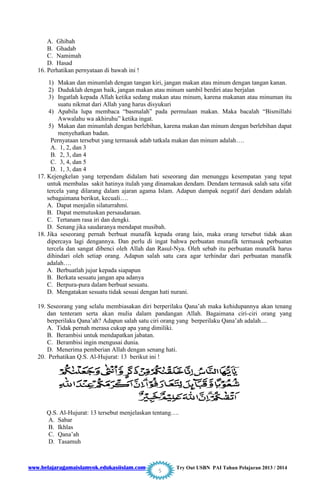 www.belajaragamaislamyok.edukasiislam.com Try Out USBN PAI Tahun Pelajaran 2013 / 2014
5
A. Ghibah
B. Ghadab
C. Namimah
D. Hasad
16. Perhatikan pernyataan di bawah ini !
1) Makan dan minumlah dengan tangan kiri, jangan makan atau minum dengan tangan kanan.
2) Duduklah dengan baik, jangan makan atau minum sambil berdiri atau berjalan
3) Ingatlah kepada Allah ketika sedang makan atau minum, karena makanan atau minuman itu
suatu nikmat dari Allah yang harus disyukuri
4) Apabila lupa membaca “basmalah” pada permulaan makan. Maka bacalah “Bismillahi
Awwalahu wa akhiruhu” ketika ingat.
5) Makan dan minumlah dengan berlebihan, karena makan dan minum dengan berlebihan dapat
menyehatkan badan.
Pernyataan tersebut yang termasuk adab tatkala makan dan minum adalah….
A. 1, 2, dan 3
B. 2, 3, dan 4
C. 3, 4, dan 5
D. 1, 3, dan 4
17. Kejengkelan yang terpendam didalam hati seseorang dan menunggu kesempatan yang tepat
untuk membalas sakit hatinya itulah yang dinamakan dendam. Dendam termasuk salah satu sifat
tercela yang dilarang dalam ajaran agama Islam. Adapun dampak negatif dari dendam adalah
sebagaimana berikut, kecuali….
A. Dapat menjalin silaturrahmi.
B. Dapat memutuskan persaudaraan.
C. Tertanam rasa iri dan dengki.
D. Senang jika saudaranya mendapat musibah.
18. Jika seseorang pernah berbuat munafik kepada orang lain, maka orang tersebut tidak akan
dipercaya lagi dengannya. Dan perlu di ingat bahwa perbuatan munafik termasuk perbuatan
tercela dan sangat dibenci oleh Allah dan Rasul-Nya. Oleh sebab itu perbuatan munafik harus
dihindari oleh setiap orang. Adapun salah satu cara agar terhindar dari perbuatan manafik
adalah….
A. Berbuatlah jujur kepada siapapun
B. Berkata sesuatu jangan apa adanya
C. Berpura-pura dalam berbuat sesuatu.
D. Mengatakan sesuatu tidak sesuai dengan hati nurani.
19. Seseorang yang selalu membiasakan diri berperilaku Qana‟ah maka kehidupannya akan tenang
dan tenteram serta akan mulia dalam pandangan Allah. Bagaimana ciri-ciri orang yang
berperilaku Qana‟ah? Adapun salah satu ciri orang yang berperilaku Qana‟ah adalah....
A. Tidak pernah merasa cukup apa yang dimiliki.
B. Berambisi untuk mendapatkan jabatan.
C. Berambisi ingin mengusai dunia.
D. Menerima pemberian Allah dengan senang hati.
20. Perhatikan Q.S. Al-Hujurat: 13 berikut ini !
Q.S. Al-Hujurat: 13 tersebut menjelaskan tentang….
A. Sabar
B. Ikhlas
C. Qana‟ah
D. Tasamuh
 