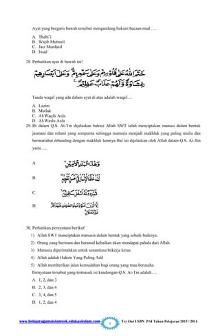 www.belajaragamaislamyok.edukasiislam.com Try Out USBN PAI Tahun Pelajaran 2013 / 2014
8
Ayat yang bergaris bawah tersebut mengandung hukum bacaan mad ….
A. Thabi‟i
B. Wajib Muttasil
C. Jaiz Munfasil
D. Iwad
28. Perhatikan ayat di bawah ini!
Tanda waqaf yang ada dalam ayat di atas adalah waqaf….
A. Lazim
B. Mutlak
C. Al-Waqfu Aula
D. Al-Waslu Aula
29. Di dalam Q.S. At-Tin dijelaskan bahwa Allah SWT telah menciptakan manusi dalam bentuk
jasmani dan rohani yang sempurna sehingga manusia menjadi makhluk yang paling mulia dan
bermartabat dibanding dengan makhluk lainnya.Hal ini dijelaskan oleh Allah dalam Q.S. At-Tin
yaitu ….
A.
B.
C.
D.
30. Perhatikan pernyataan berikut!
1) Allah SWT menciptakan manusia dalam bentuk yang sebaik-baiknya.
2) Orang yang beriman dan beramal kebaikan akan mendapat pahala dari Allah.
3) Manusia diperintahkan untuk senantiasa bekerja keras.
4) Allah adalah Hakim Yang Paling Adil
5) Allah memberikan jalan kemudahan bagi orang yang mau berusaha.
Pernyataan tersebut yang termasuk isi kandungan Q.S. At-Tin adalah….
A. 1, 2, dan 3
B. 2, 3, dan 4
C. 3, 4, dan 5
D. 1, 2, dan 4
 
