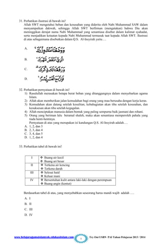 www.belajaragamaislamyok.edukasiislam.com Try Out USBN PAI Tahun Pelajaran 2013 / 2014
9
31. Perhatikan ilustrasi di bawah ini!
Allah SWT mengetahui beban dan kesusahan yang diderita oleh Nabi Muhammad SAW dalam
menyampaikan dakwah, sehingga Allah SWT berfirman (mengatakan) bahwa Dia akan
meninggikan derajat nama Nabi Muhammad yang senantiasa disebut dalam kalimat syahadat,
serta menjadikan ketaatan kepada Nabi Muhammad termasuk taat kepada Allah SWT. Ilustrasi
di atas sebagaimana disebutkan dalam Q.S. Al-Insyirah yaitu….
A.
B.
C.
D.
32. Perhatikan pernyataan di bawah ini!
1) Rasulullah merasakan betapa berat beban yang ditanggungnya dalam menyebarkan agama
Islam.
2) Allah akan memberikan jalan kemudahan bagi orang yang mau berusaha dengan kerja keras.
3) Kemudahan akan datang setelah kesulitan, kebahagiatan akan tiba setelah kesusahan, dan
kesuksesan akan tiba setelah kegagalan.
4) Allah menciptakan manusia dalam bentuk yang paling sempurna baik jasmani dan rohani.
5) Orang yang beriman lalu beramal shaleh, maka akan senantiasa memperoleh pahala yang
tiada henti-hentinya.
Pernyataan di atas yang merupakan isi kandungan Q.S. Al-Insyirah adalah….
A. 1, 2, dan 3
B. 2, 3, dan 4
C. 3, 4, dan 5
D. 1, 2, dan 4
33. Perhatikan tabel di bawah ini!
Berdasarkan tabel di atas, yang menyebabkan seseorang harus mandi wajib adalah ….
A. I
B. II
C. III
D. IV
I  Buang air kecil
 Buang ari besar
II  Terkena air kencing
 Terkena darah
III  Selesai haid
 Keluar mani
IV  Bersentuhan kulit antara laki-laki dengan perempuan
 Buang angin (kentut)
 