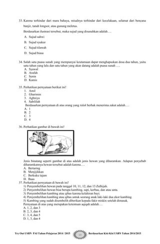 Try Out USBN PAI Tahun Pelajaran 2014 / 2015 Berdasarkan Kisi-Kisi USBN Tahun 2014/2015
10
33. Karena terhindar dari mara bahaya, misalnya terhindar dari kecelakaan, selamat dari bencana
banjir, tanah longsor, atau gunung meletus.
Berdasarkan ilustrasi tersebut, maka sujud yang disunahkan adalah….
A. Sujud sahwi
B. Sujud syukur
C. Sujud tilawah
D. Sujud biasa
34. Salah satu puasa sunah yang mempunyai keutamaan dapat menghapuskan dosa dua tahun, yaitu
satu tahun yang lalu dan satu tahun yang akan datang adalah puasa sunah ….
A. Syawal
B. Arafah
C. Senin
D. Kamis
35. Perhatikan pernyataan berikut ini!
1. Amil
2. Gharimin
3. Aghniya
4. Sabililah
Berdasarkan pernyataan di atas orang yang tidak berhak menerima zakat adalah….
A. 1
B. 2
C. 3
D. 4
36. Perhatikan gambar di bawah ini!
Jenis binatang seperti gambar di atas adalah jenis hewan yang diharamkan. Adapun penyebab
diharamkannya hewan tersebut adalah karena….
A. Bertaring
B. Menjijikkan
C. Berkuku tajam
D. Buas
37. Perhatikan pernyataan di bawah ini!
1) Penyembelihan hewan pada tanggal 10, 11, 12, dan 13 Zulhijah.
2) Penyembelihan hewan bisa berupa kambing, sapi, kerbau, dan atau unta.
3) Penyembelihan kambing atau qibas karena kelahiran bayi.
4) Penyembelihan kambing atau qibas untuk seorang anak laki-laki dua ekor kambing.
5) Kambing yang sudah disembelih diberikan kepada fakir miskin setelah dimasak.
Pernyataan di atas yang merupakan ketentuan aqiqah adalah….
A. 1, 2, dan 3
B. 2, 3, dan 4
C. 3, 4, dan 5
D. 1, 3, dan 4
 