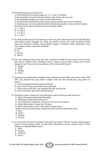 Try Out USBN PAI Tahun Pelajaran 2014 / 2015 Berdasarkan Kisi-Kisi USBN Tahun 2014/2015
11
38. Perhatikan pernyataan di bawah ini!
1) Penyembelihan hewan pada tanggal 10, 11, 12, dan 13 Zulhijah.
2) Penyembelihan hewan bisa berupa kambing, sapi, kerbau, dan atau unta.
3) Penyembelihan kambing atau qibas karena kelahiran bayi.
4) Penyembelihan kambing atau qibas untuk seorang anak laki-laki dua ekor kambing.
5) Kambing atau sapi yang sudah disembelih diberikan kepada fakir miskin sebelum dimasak.
Pernyataan di atas yang merupakan ketentuan Qurban adalah….
A. 1, 2, dan 3
B. 2, 3, dan 4
C. 3, 4, dan 5
D. 1, 2, dan 5
39. Di dalam pelaksanaan haji ada beberapa amalan yang harus dikerjakan dan jika tidak dikerjakan
maka hajinya belum dianggap sah. Salah satu amalan tersebut yaitu hadir di padang Arafah
mulai dari tergelincir matahari (waktu dhuhur) tanggal 9 Zulhijjah sampai terbenamnya mata
hari. Adapun amalan yang dimaksud adalah….
A. Wukuf
B. Sa‟i
C. Tahalul
D. Thawaf
40. Pak Amin beberapa bulan yang lalu telah menunaikan ibadah haji dan beliau bercerita ketika
baru tiba di Makkah beliau melakukan thawaf sebagai ucapan selamat datang atau bertemu
dengan Ka‟bah. Nama thawaf yang dilakukan Pak Amin disebut thawaf....
A. Qudum
B. Wada‟
C. Ifadhah
D. Sunah
41. Seseorang jika melaksanakan ibadah haji harus dilakukan dengan ikhlas dan mencari ridha Allah
SWT agar menjadi haji yang mabrur. Adapun salah satu dari hikmah haji yang seperti ini
adalah....
A. Untuk meningkatkan kualitas dalam beribadah.
B. Agar menjadi orang yang disiplin dalam beribadah.
C. Untuk mencari gelar haji, agar dipanggil Pak Haji atau Bu Haji.
D. Untuk syiar Islam, agar Islam menjadi terkenal
42. Perhatikan ilustrasi tentang tata cara pelaksanaan shalat sunah berjamaah berikut ini!
1) Shalat dilaksanakan pada bulan Ramadhan.
2) Pelaksanaan shalat setelah shalat Isya‟.
3) Jika dilaksanakan berjamaah, maka harus ada imam dan makmum.
4) Shalat dilaksanakan 8 rakaat atau 20 rakaat.
5) Shalat dilaksanakan setiap 2 rakat diakhiri dengan salam.
Shalat sunah yang dilaksanakan dengan berjamaah tersebut adalah shalat sunah....
A. Witir
B. Tasbih
C. Tahajud
D. Tarawih
43. Si Fulan telah lulus dalam mengikuti Ujian Nasional tingkat SMP dan nilainya lumayan bagus,
namun Si Fulan bingung dalam memilih SMA. Berdasarkan ilustrasi tersebut maka Si Fulan
sebaiknya melakukan Shalat Sunah ....
A. Hajat
B. Tahajud
C. Istikharah
D. Istisqo
 