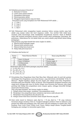 Try Out USBN PAI Tahun Pelajaran 2014 / 2015 Berdasarkan Kisi-Kisi USBN Tahun 2014/2015
12
44. Perhatikan pernyataan di bawah ini!
1) Rahmatan Lil‟alamin
2) Untuk semua ummat manusia.
3) Mengadakan diskriminasi
4) Menyempurnakan akhlak
5) Mengganti kepemimpinan yang non Islam
Pernyataan di atas yang merupakan misi Nabi Muhammad SAW adalah ....
A. 1, 2, dan 3
B. 2, 3, dan 4
C. 3, 4, dan 5
D. 1, 2 dan 4
45. Nabi Muhammad selalu mengajarkan kepada ummatnya bahwa seorang muslim yang baik
adalah yang mampu makan dari hasil tangannya sendiri. Atas motifasi Nabi inilah kaum
muslimin selalu bersemangat untuk mendapatkan kesejahteraan ekonomi. Sejak di Madinah
inilah Nabi bertekad memajukan ekonomi ummat melalui sektor perdagangan, peternakan, dan
perkebunan. Abdurrahman bin Auf adalah Salah satu contoh sahabat yang berhasil dalam bidang
perdagangan.
Nilai pelajaran yang dapat diambil dari narasi singkat ini adalah....
A. Manusia boleh berpangku tangan
B. Manusia boleh meminta-minta
C. Manusia hidup harus kerja keras
D. Hidup tidak perlu kerja keras
46. Perhatikan tabel berikut ini!
Nomor
Tabel
Nama Ilmuwan Muslim Karya yang dihasilkan
I Imam Al-Ghazali a Al-Muwatha
II Imam Al-Bukhary b Penemu angka 0
III Al-Khawarizmi c Shahih Bukhari
IV Imam Malik d Ihya Ulumuddin
Berdasarkan tabel di atas bahwa pasangan yang benar adalah....
A. I a, II b, III c, IV d
B. II a, III b, IV c, I d
C. III a, IV b, III c, I d
D. IV a, III b, II c, I d
47. Pertumbuhan Ilmu Pengetahuan Islam Pada Masa Bani Abbasiyah yakni di awali dari gerakan
membangun Ilmu Pengetahuan secara besar-besaran yang telah dirintis oleh khalifah “Ja‟far Al-
Mansyur”, Bagdad dijadikan sebagai ibu kota Negara dan sebagai pusat Ilmu Pengetahuan.
Kemudian pada masa Khalifah “Harun Al-Rasyid” Ilmu Pengetahuan mengalami kemajuan yang
sangat pesat sehingga pada masa ini disebut sebagai masa keemasan dan kejayaan yang sangat
gemilang baik bidang ilmu pengetahuan umum maupun agama, sehingga muncullah berbagai
macam para ilmuwan ulung.
Nilai yang dapat diteladani dari ilustrasi singkat ini adalah....
A. Sebagai ummat Islam jangan mendalami ilmu pengetahuan umum.
B. Mempelajari ilmu pengetahuan hanya sekedarnya saja karena sudah ada para ahli.
C. Mempelajari ilmu pengetahuan jika ada perlu saja.
D. Sebagai ummat Islam harus termotifasi untuk menjadi Ilmuwan yang ahli.
48. Islam mulai masuk ke Indonesia sejak abad ke- 1 H atau abad ke- 7 M. yang waktunya
bersamaan dengan masuknya Islam ke Tiongkok.Sedangkan pembawa Islam ke Indonesia yang
pertama kali adalah para pedagang Arab. Dari tanah Arab para pedagang itu melalui jalur Arab,
Kamboja, Pasai (Aceh Utara), Perlak (Aceh Timur), Malaya sampai daratan Tiongkok.Sambil
berdagang, para saudagar itu menyiarkan agama Islam.
 