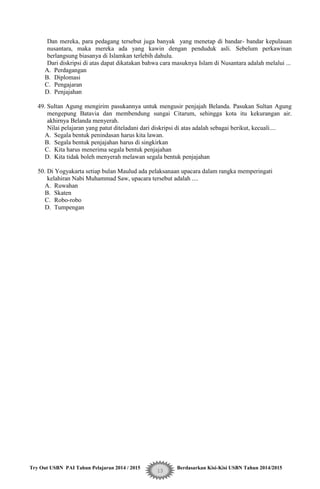 Try Out USBN PAI Tahun Pelajaran 2014 / 2015 Berdasarkan Kisi-Kisi USBN Tahun 2014/2015
13
Dan mereka, para pedagang tersebut juga banyak yang menetap di bandar- bandar kepulauan
nusantara, maka mereka ada yang kawin dengan penduduk asli. Sebelum perkawinan
berlangsung biasanya di Islamkan terlebih dahulu.
Dari diskripsi di atas dapat dikatakan bahwa cara masuknya Islam di Nusantara adalah melalui ...
A. Perdagangan
B. Diplomasi
C. Pengajaran
D. Penjajahan
49. Sultan Agung mengirim pasukannya untuk mengusir penjajah Belanda. Pasukan Sultan Agung
mengepung Batavia dan membendung sungai Citarum, sehingga kota itu kekurangan air.
akhirnya Belanda menyerah.
Nilai pelajaran yang patut diteladani dari diskripsi di atas adalah sebagai berikut, kecuali....
A. Segala bentuk penindasan harus kita lawan.
B. Segala bentuk penjajahan harus di singkirkan
C. Kita harus menerima segala bentuk penjajahan
D. Kita tidak boleh menyerah melawan segala bentuk penjajahan
50. Di Yogyakarta setiap bulan Maulud ada pelaksanaan upacara dalam rangka memperingati
kelahiran Nabi Muhammad Saw, upacara tersebut adalah ....
A. Ruwahan
B. Skaten
C. Robo-robo
D. Tumpengan
 