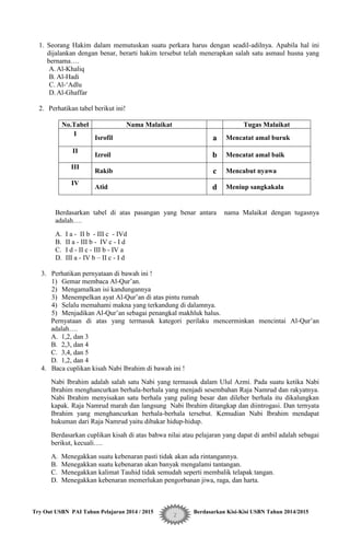 Try Out USBN PAI Tahun Pelajaran 2014 / 2015 Berdasarkan Kisi-Kisi USBN Tahun 2014/2015
2
1. Seorang Hakim dalam memutuskan suatu perkara harus dengan seadil-adilnya. Apabila hal ini
dijalankan dengan benar, berarti hakim tersebut telah menerapkan salah satu asmaul husna yang
bernama….
A.Al-Khaliq
B. Al-Hadi
C. Al-„Adlu
D.Al-Ghaffar
2. Perhatikan tabel berikut ini!
No.Tabel Nama Malaikat Tugas Malaikat
I
Isrofil a Mencatat amal buruk
II
Izroil b Mencatat amal baik
III
Rakib c Mencabut nyawa
IV
Atid d Meniup sangkakala
Berdasarkan tabel di atas pasangan yang benar antara nama Malaikat dengan tugasnya
adalah….
A. I a - II b - III c - IVd
B. II a - III b - IV c - I d
C. I d - II c - III b - IV a
D. III a - IV b – II c - I d
3. Perhatikan pernyataan di bawah ini !
1) Gemar membaca Al-Qur‟an.
2) Mengamalkan isi kandungannya
3) Menempelkan ayat Al-Qur‟an di atas pintu rumah
4) Selalu memahami makna yang terkandung di dalamnya.
5) Menjadikan Al-Qur‟an sebagai penangkal makhluk halus.
Pernyataan di atas yang termasuk kategori perilaku mencerminkan mencintai Al-Qur‟an
adalah….
A. 1,2, dan 3
B. 2,3, dan 4
C. 3,4, dan 5
D. 1,2, dan 4
4. Baca cuplikan kisah Nabi Ibrahim di bawah ini !
Nabi Ibrahim adalah salah satu Nabi yang termasuk dalam Ulul Azmi. Pada suatu ketika Nabi
Ibrahim menghancurkan berhala-berhala yang menjadi sesembahan Raja Namrud dan rakyatnya.
Nabi Ibrahim menyisakan satu berhala yang paling besar dan dileher berhala itu dikalungkan
kapak. Raja Namrud marah dan langsung Nabi Ibrahim ditangkap dan diintrogasi. Dan ternyata
Ibrahim yang menghancurkan berhala-berhala tersebut. Kemudian Nabi Ibrahim mendapat
hukuman dari Raja Namrud yaitu dibakar hidup-hidup.
Berdasarkan cuplikan kisah di atas bahwa nilai atau pelajaran yang dapat di ambil adalah sebagai
berikut, kecuali….
A. Menegakkan suatu kebenaran pasti tidak akan ada rintangannya.
B. Menegakkan suatu kebenaran akan banyak mengalami tantangan.
C. Menegakkan kalimat Tauhid tidak semudah seperti membalik telapak tangan.
D. Menegakkan kebenaran memerlukan pengorbanan jiwa, raga, dan harta.
 