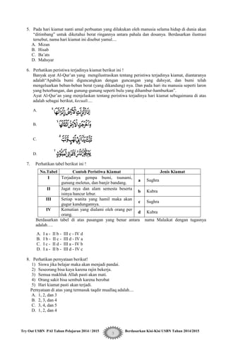 Try Out USBN PAI Tahun Pelajaran 2014 / 2015 Berdasarkan Kisi-Kisi USBN Tahun 2014/2015
3
5. Pada hari kiamat nanti amal perbuatan yang dilakukan oleh manusia selama hidup di dunia akan
“ditimbang” untuk diketahui berat ringannya antara pahala dan dosanya. Berdasarkan ilustrasi
tersebut, nama hari kiamat ini disebut yamul....
A. Mizan
B. Hisab
C. Ba‟ats
D. Mahsyar
6. Perhatikan peristiwa terjadinya kiamat berikut ini !
Banyak ayat Al-Qur‟an yang mengilustrasikan tentang peristiwa terjadinya kiamat, diantaranya
adalah“Apabila bumi diguncangkan dengan guncangan yang dahsyat, dan bumi telah
mengeluarkan beban-beban berat (yang dikandung) nya. Dan pada hari itu manusia seperti laron
yang beterbangan, dan gunung-gunung seperti bulu yang dihambur-hamburkan”.
Ayat Al-Qur‟an yang menjelaskan tentang peristiwa terjadinya hari kiamat sebagaimana di atas
adalah sebagai berikut, kecuali….
A.
B.
C.
D.
7. Perhatikan tabel berikut ini !
No.Tabel Contoh Peristiwa Kiamat Jenis Kiamat
I Terjadinya gempa bumi, tsunami,
gunung meletus, dan banjir bandang.
a Sughra
II Jagat raya dan alam semesta beserta
isinya hancur lebur.
b Kubra
III Setiap wanita yang hamil maka akan
gugur kandungannya.
c Sughra
IV Kematian yang dialami oleh orang per
orang.
d Kubra
Berdasarkan tabel di atas pasangan yang benar antara nama Malaikat dengan tugasnya
adalah….
A. I a - II b - III c - IV d
B. I b - II c - III d - IV a
C. I c - II d - III a - IV b
D. I a - II b - III d - IV c
8. Perhatikan pernyataan berikut!
1) Siswa jika belajar maka akan menjadi pandai.
2) Seseorang bisa kaya karena rajin bekerja.
3) Semua makhluk Allah pasti akan mati.
4) Orang sakit bisa sembuh karena berobat
5) Hari kiamat pasti akan terjadi.
Pernyataan di atas yang termasuk taqdir muallaq adalah....
A. 1, 2, dan 3
B. 2, 3, dan 4
C. 3, 4, dan 5
D. 1, 2, dan 4
 