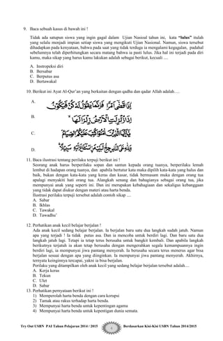 Try Out USBN PAI Tahun Pelajaran 2014 / 2015 Berdasarkan Kisi-Kisi USBN Tahun 2014/2015
4
9. Baca sebuah kasus di bawah ini !
Tidak ada satupun siswa yang ingin gagal dalam Ujian Nasioal tahun ini, kata “lulus” itulah
yang selalu menjadi impian setiap siswa yang mengikuti Ujian Nasional. Namun, siswa tersebut
dihadapkan pada kenyataan, bahwa pada saat yang tidak terduga ia mengalami kegagalan, padahal
sebelumnya telah diperhitungkan secara matang bahwa ia pasti lulus. Jika hal ini terjadi pada diri
kamu, maka sikap yang harus kamu lakukan adalah sebagai berikut, kecuali ....
A. Instropeksi diri
B. Bersabar
C. Berputus asa
D. Bertawakal
10. Berikut ini Ayat Al-Qur‟an yang berkaitan dengan qadha dan qadar Allah adalah….
A.
B.
C.
D.
11. Baca ilustrasi tentang perilaku terpuji berikut ini !
Seorang anak harus berperilaku sopan dan santun kepada orang tuanya, berperilaku lemah
lembut di hadapan orang tuanya, dan apabila bertutur kata maka dipilih kata-kata yang halus dan
baik, bukan dengan kata-kata yang keras dan kasar, tidak bermasam muka dengan orang tua
apalagi menyakiti hati orang tua. Alangkah senang dan bahagianya sebagai orang tua, jika
mempunyai anak yang seperti ini. Dan ini merupakan kebahagiaan dan sekaligus kebanggaan
yang tidak dapat diukur dengan materi atau harta benda.
Ilustrasi perilaku terpuji tersebut adalah contoh sikap ....
A. Sabar
B. Ikhlas
C. Tawakal
D. Tawadhu‟
12. Perhatikan anak kecil belajar berjalan !
Ada anak kecil sedang belajar berjalan. Ia berjalan baru satu dua langkah sudah jatuh. Namun
apa yang terjadi ! Ia tidak putus asa. Dan ia mencoba untuk berdiri lagi. Dan baru satu dua
langkah jatuh lagi. Tetapi ia tetap terus berusaha untuk bangkit kembali. Dan apabila langkah
berikutnya terjatuh ia akan tetap berusaha dengan mengerahkan segala kemampuannya ingin
berdiri lagi, ia mempunyai jiwa pantang menyerah. Ia berusaha secara terus menerus agar bisa
berjalan sesuai dengan apa yang diinginkan. Ia mempunyai jiwa pantang menyerah. Akhirnya,
ternyata keinginnya tercapai, yakni ia bisa berjalan.
Perilaku yang ditampilkan oleh anak kecil yang sedang belajar berjalan tersebut adalah....
A. Kerja keras
B. Tekun
C. Ulet
D. Sabar
13. Perhatikan pernyataan berikut ini !
1) Memperolah harta benda dengan cara korupsi
2) Tamak atau rakus terhadap harta benda.
3) Mempunyai harta benda untuk kepentingan agama
4) Mempunyai harta benda untuk kepentigan dunia semata.
 