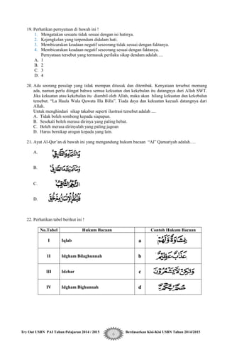 Try Out USBN PAI Tahun Pelajaran 2014 / 2015 Berdasarkan Kisi-Kisi USBN Tahun 2014/2015
6
19. Perhatikan pernyataan di bawah ini !
1. Mengatakan sesuatu tidak sesuai dengan isi hatinya.
2. Kejengkelan yang terpendam didalam hati.
3. Membicarakan keadaan negatif seseorang tidak sesuai dengan faktanya.
4. Membicarakan keadaan negatif seseorang sesuai dengan faktanya.
Pernyataan tersebut yang termasuk perilaku sikap dendam adalah….
A. 1
B. 2
C. 3
D. 4
20. Ada seorang pesulap yang tidak mempan ditusuk dan ditembak. Kenyataan tersebut memang
ada, namun perlu diingat bahwa semua kekuatan dan kekebalan itu datangnya dari Allah SWT.
Jika kekuatan atau kekebalan itu diambil oleh Allah, maka akan hilang kekuatan dan kekebalan
tersebut. “La Haula Wala Quwata Illa Billa”. Tiada daya dan kekuatan kecuali datangnya dari
Allah.
Untuk menghindari sikap takabur seperti ilustrasi tersebut adalah ....
A. Tidak boleh sombong kepada siapapun.
B. Sesekali boleh merasa dirinya yang paling hebat.
C. Boleh merasa dirinyalah yang paling jagoan
D. Harus bersikap arogan kepada yang lain.
21. Ayat Al-Qur‟an di bawah ini yang mengandung hukum bacaan “Al” Qamariyah adalah….
A.
B.
C.
D.
22. Perhatikan tabel berikut ini !
No.Tabel Hukum Bacaan Contoh Hukum Bacaan
I Iqlab a
II Idgham Bilaghunnah b
III Idzhar c
IV Idgham Bighunnah d
 