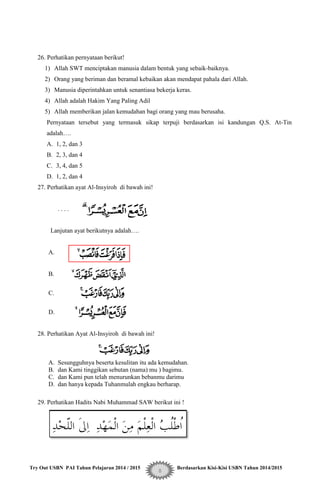 Try Out USBN PAI Tahun Pelajaran 2014 / 2015 Berdasarkan Kisi-Kisi USBN Tahun 2014/2015
8
26. Perhatikan pernyataan berikut!
1) Allah SWT menciptakan manusia dalam bentuk yang sebaik-baiknya.
2) Orang yang beriman dan beramal kebaikan akan mendapat pahala dari Allah.
3) Manusia diperintahkan untuk senantiasa bekerja keras.
4) Allah adalah Hakim Yang Paling Adil
5) Allah memberikan jalan kemudahan bagi orang yang mau berusaha.
Pernyataan tersebut yang termasuk sikap terpuji berdasarkan isi kandungan Q.S. At-Tin
adalah….
A. 1, 2, dan 3
B. 2, 3, dan 4
C. 3, 4, dan 5
D. 1, 2, dan 4
27. Perhatikan ayat Al-Insyiroh di bawah ini!
. . . .
Lanjutan ayat berikutnya adalah….
A.
B.
C.
D.
28. Perhatikan Ayat Al-Insyiroh di bawah ini!
A. Sesungguhnya beserta kesulitan itu ada kemudahan.
B. dan Kami tinggikan sebutan (nama) mu ) bagimu.
C. dan Kami pun telah menurunkan bebanmu darimu
D. dan hanya kepada Tuhanmulah engkau berharap.
29. Perhatikan Hadits Nabi Muhammad SAW berikut ini !
 