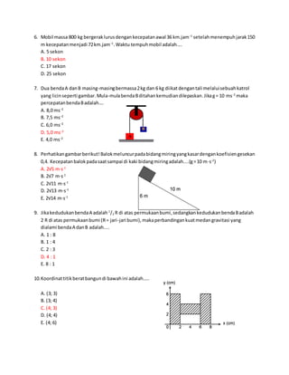 6. Mobil massa 800 kg bergeraklurusdengankecepatanawal 36 km.jam−1
setelahmenempuhjarak150
m kecepatanmenjadi 72km.jam−1
.Waktu tempuhmobil adalah....
A. 5 sekon
B. 10 sekon
C. 17 sekon
D. 25 sekon
7. Dua bendaA danB masing-masingbermassa2kg dan 6 kg diikat dengantali melaluisebuahkatrol
yang licinseperti gambar.Mula-mulabendaBditahankemudiandilepaskan.Jikag= 10 ms-2
maka
percepatanbendaBadalah….
A. 8,0 ms−2
B. 7,5 ms−2
C. 6,0 ms−2
D. 5,0 ms−2
E. 4,0 ms−2
8. Perhatikangambarberikut!Balokmeluncurpadabidangmiringyangkasardengankoefisiengesekan
0,4. Kecepatanbalokpadasaatsampai di kaki bidangmiringadalah....(g=10 m⋅s-2
)
A. 2√5 m⋅s-1
B. 2√7 m⋅s-1
C. 2√11 m⋅s-1
D. 2√13 m⋅s-1
E. 2√14 m⋅s-1
9. JikakedudukanbendaA adalah 1
/2 R di atas permukaanbumi,sedangkankedudukanbendaBadalah
2 R di atas permukaanbumi (R= jari-jari bumi),makaperbandingankuatmedangravitasi yang
dialami bendaA danB adalah....
A. 1 : 8
B. 1 : 4
C. 2 : 3
D. 4 : 1
E. 8 : 1
10.Koordinattitikberatbangundi bawahini adalah…..
A. (3; 3)
B. (3; 4)
C. (4; 3)
D. (4; 4)
E. (4; 6)
 