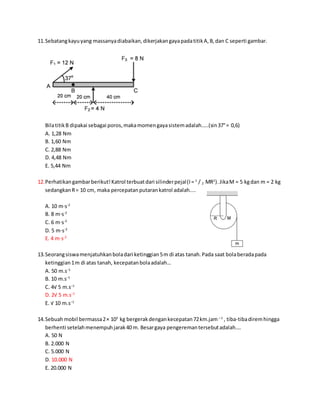 11.Sebatangkayuyang massanyadiabaikan,dikerjakangayapadatitikA,B,dan C seperti gambar.
BilatitikB dipakai sebagai poros,makamomengayasistemadalah…..(sin37°= 0,6)
A. 1,28 Nm
B. 1,60 Nm
C. 2,88 Nm
D. 4,48 Nm
E. 5,44 Nm
12.Perhatikangambarberikut!Katrol terbuatdari silinderpejal(I= 1
/ 2 MR2
).JikaM = 5 kgdan m = 2 kg
sedangkanR= 10 cm, maka percepatanputarankatrol adalah....
A. 10 m⋅s-2
B. 8 m⋅s-2
C. 6 m⋅s-2
D. 5 m⋅s-2
E. 4 m⋅s-2
13.Seorangsiswamenjatuhkanboladari ketinggian5m di atas tanah.Pada saat bolaberadapada
ketinggian1m di atas tanah, kecepatanbolaadalah…
A. 50 m.s−1
B. 10 m.s−1
C. 4√ 5 m.s−1
D. 2√ 5 m.s−1
E. √ 10 m.s−1
14.Sebuahmobil bermassa2× 103
kg bergerakdengankecepatan72km.jam – 1
, tiba-tibadiremhingga
berhenti setelahmenempuhjarak40 m. Besargaya pengeremantersebutadalah….
A. 50 N
B. 2.000 N
C. 5.000 N
D. 10.000 N
E. 20.000 N
 