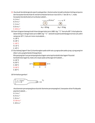 15. Dua buah bendabergerakseperti padagambar.Jikakemudianterjadi tumbukanlentingsempurna
dan kecepatanbendaA danB setelahtumbukanberturut-turut10 m.s-1
dan20 m.s-1
,maka
kecepatanbendaBsebelumtumbukanadalah...
A. 2 m.s-1
B. 4 m.s-1
C. 5 m.s-1
D. 8 m.s-1
E. 10 m.s-1
16.Enam kilogrambatangtimahhitamdengankalorjenis1400 J.kg−1
°C−1
bersuhu60° C dicelupkanke
dalam20 kg air dengankalorjenis4200 J.kg−1
°C−1
. Setelahterjadi kesetimbangantermal suhuakhir
campuran 20° C. Suhuair mula-mulaadalah….
A. 20° C
B. 18° C
C. 16° C
D. 12° C
E. 10° C
17.Dua batang logamP danQ disambungkanpadasalahsatuujungnyadanpadaujung-ujungyanglain
diberi suhuyangberbeda(lihatgambar).
Bilapanjangdan luaspenampangkedualogamsamatapi konduktivitaslogamPduakali
konduktivitaslogamQ,makasuhutepat padasambungandi B adalah....
A. 20 °C
B. 30 °C
C. 40 °C
D. 50 °C
E. 60 °C
18.Perhatikangambar!
Jikadiameterpenampangbesarduakali diameterpenampangkecil,kecepatanaliranfluidapada
pipakecil adalah....
A. 1 m.s−1
B. 4 m.s−1
C. 8 m.s−1
D. 16 m.s−1
E. 20 m.s−1
 