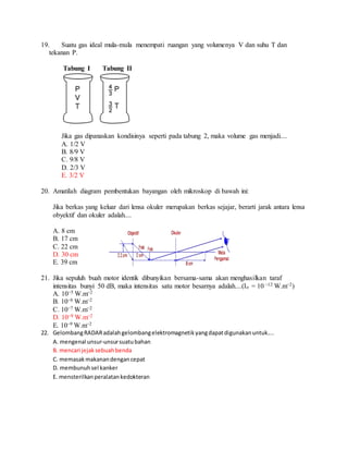 19. Suatu gas ideal mula-mula menempati ruangan yang volumenya V dan suhu T dan
tekanan P.
Tabung I Tabung II
Jika gas dipanaskan kondisinya seperti pada tabung 2, maka volume gas menjadi....
A. 1/2 V
B. 8/9 V
C. 9/8 V
D. 2/3 V
E. 3/2 V
20. Amatilah diagram pembentukan bayangan oleh mikroskop di bawah ini:
Jika berkas yang keluar dari lensa okuler merupakan berkas sejajar, berarti jarak antara lensa
obyektif dan okuler adalah....
A. 8 cm
B. 17 cm
C. 22 cm
D. 30 cm
E. 39 cm
21. Jika sepuluh buah motor identik dibunyikan bersama-sama akan menghasilkan taraf
intensitas bunyi 50 dB, maka intensitas satu motor besarnya adalah....(Io = 10 −12 W.m−2)
A. 10−5 W.m−2
B. 10−6 W.m−2
C. 10−7 W.m−2
D. 10−8 W.m−2
E. 10−9 W.m−2
22. GelombangRADARadalahgelombangelektromagnetikyangdapatdigunakanuntuk....
A. mengenal unsur-unsursuatubahan
B. mencari jejaksebuahbenda
C. memasakmakanandengancepat
D. membunuhsel kanker
E. mensterilkanperalatankedokteran
 