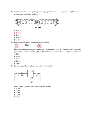 23. Gambar berikutini menunjukkangelombanglongitudinal.Jikafrekuensigelombang60Hz, maka
cepatrambat gelombangadalah....
A. 18 m.s-1
B. 24 m.s-1
C. 30 m.s-1
D. 36 m.s-1
E. 60 m.s-1
24. Dua muatan diletakkanpadaposisiseperti gambar.
Pada posisi tersebut dihasilkangayasebesarFnewton(k= 9.109
N.m2
.C-2
dan1μC = 10-6
C).Supaya
gaya tarikmenariknyamenjadi 1/9F newtonmakajarakkeduamuatanharus diperbesarmenjadi....
A. 0,5 m
B. 1,0 m
C. 1,5 m
D. 2,0 m
E. 2,5 m
25. Perhatikan gambar rangkaian kapasitor di bawah ini!
Besar energi kapasitor total pada rangkaian adalah…
A. 0,5 J
B. 1,0 J
C. 2,0 J
D. 2,5 J
E. 4,0 J
 