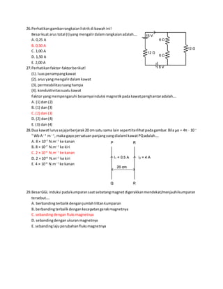 26.Perhatikangambarrangkaianlistrikdi bawahini!
Besarkuat arus total (I) yang mengalirdalamrangkaianadalah….
A. 0,25 A
B. 0,50 A
C. 1,00 A
D. 1,50 A
E. 2,00 A
27.Perhatikanfaktor-faktorberikut!
(1).luas penampangkawat
(2).arus yang mengalirdalamkawat
(3).permeabilitasruanghampa
(4).konduktivitassuatukawat
Faktor yangmempengaruhi besarnyainduksi magnetikpadakawatpenghantaradalah...
A. (1) dan (2)
B. (1) dan(3)
C. (2) dan (3)
D. (2) dan(4)
E. (3) dan (4)
28.Dua kawat lurussejajarberjarak20 cm satu sama lainseperti terlihatpadagambar.Bilaμo = 4π ⋅ 10 –
7
Wb A – 1
m – 1
, maka gaya persatuanpanjangyangdialami kawatPQadalah….
A. 8 × 10–7
N.m– 1
ke kanan
B. 8 × 10–7
N.m– 1
ke kiri
C. 2 × 10–6
N.m– 1
ke kanan
D. 2 × 10–6
N.m– 1
ke kiri
E. 4 × 10–6
N.m– 1
ke kanan
29.BesarGGL induksi padakumparansaat sebatangmagnetdigerakkanmendekat/menjauhi kumparan
tersebut….
A. berbandingterbalikdenganjumlahlilitankumparan
B. berbandingterbalikdengankecepatangerakmagnetnya
C. sebandingdenganfluksmagnetnya
D. sebandingdenganukuranmagnetnya
E. sebandinglajuperubahanfluksmagnetnya
 