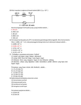 30.Nilai impedansi rangkaiandi bawahadalah500 Ω. (1 μ = 10–6
)
Besarnyateganganlistrikpadaujung-ujunginduktoradalah….
A. 40 volt
B. 40√2 volt
C. 80 volt
D. 80√2 volt
E. 160 volt
31.Permukaanbendapadasuhu37o
C meradiasikangelombangelektromagnetik.Bilanilai konstanta
Wien= 2,898 x 10 −3
m.K,makapanjanggelombangmaksimumradiasi permukaaanadalah....
A. 8,898 x 10−6
m
B. 9,348 x 10−6
m
C. 9,752 x 10−6
m
D. 10,222 x 10−6
m
E. 11,212 x 10−6
m
32. Perhatikan pernyataan-pernyataan berikut!
(1) terjadi saat logam target disinari inframerah
(2) energi lebih besar dari fungsi kerja logam target
(3) frekuensi foton yang mengenai logam di atas frekuensi ambang
(4) intensitas cahaya yang digunakan selalu menentukan jumlah elektron yang lepas dari
logam target
Pernyataan yang benar terkait efek fotolistrik adalah....
A. (1), (2) dan (3)
B. (1), (2) dan (4)
C. (1) dan (3) saja
D. (2) dan (3) saja
E. (3) dan (4) saja
33.Radioisotopdimanfaatkanantaralainuntuk:
(1) menentukanusiafosil
(2) terapi penyakitasma
(3) membunuhsel kanker
(4) mengukurcurahhujan
Pernyataanyangbenaradalah....
A. (3) dan (4)
B. (2) dan(4)
 