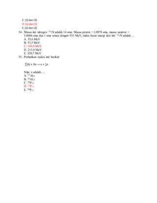 C. (2) dan (3)
D. (1) dan(3)
E. (1) dan (2)
34. Massa inti nitrogen 14
7N adalah 14 sma. Massa proton = 1,0078 sma, massa neutron =
1,0086 sma dan 1 sma setara dengan 931 MeV, maka besar energi ikat inti 14
7N adalah….
A. 35,6 MeV
B. 53,5 MeV
C. 106,9 MeV
D. 213,8 MeV
E. 320,7 MeV
35. Perhatikan reaksi inti berikut:
Nilai x adalah…..
A. 27Al13
B. 28Al13
C. 30P13
D. 28P15
E. 30P15
 