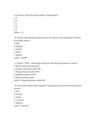 9. IP Address 126.46.5.6 termasuk dalam IP Address kelas …
a. A
b. B
c. C
d. D
e. E
Jawab : a. A
10. Software utiliti yang bekerja pada komputer dan didesain untuk memberikan IP Address
ke komputer disebut ….
a. DNS
b. Gateway
c. Protokol
d. DHCP
e. Ipconfig
Jawab : d. DHCP
11. Perintah “PING” pada jaringan digunakan untuk hal-hal yang berikut ini, kecuali …
a. Menguji fungsi kirim sebuah NIC
b. Menguji fungsi terima sebuah NIC
c. Menguji kesesuaian sebuah NIC
d. Menguji konfigurasi TCP/IP
e. Menguji koneksi jaringan
Jawab :c. Menguji kesesuaian sebuah NIC
12. Untuk melihat indikasi pada konfigurasi IP yang terpasang pada komputer kita digunakan
perintah …
a. Ping
b. IPConfig
c. Tracert
d. Traceroute
e. Nslookup
Jawab : b. IPConfig

 