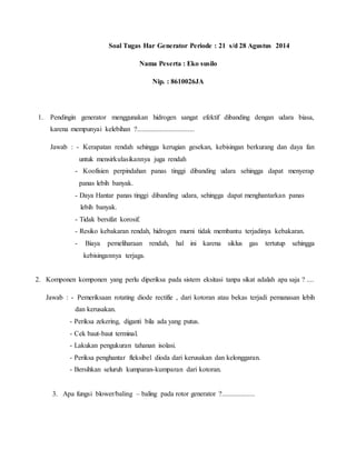 Soal Tugas Har Generator Periode : 21 s/d 28 Agustus 2014
Nama Peserta : Eko susilo
Nip. : 8610026JA
1. Pendingin generator menggunakan hidrogen sangat efektif dibanding dengan udara biasa,
karena mempunyai kelebihan ?.................................
Jawab : - Kerapatan rendah sehingga kerugian gesekan, kebisingan berkurang dan daya fan
untuk mensirkulasikannya juga rendah
- Koofisien perpindahan panas tinggi dibanding udara sehingga dapat menyerap
panas lebih banyak.
- Daya Hantar panas tinggi dibanding udara, sehingga dapat menghantarkan panas
lebih banyak.
- Tidak bersifat korosif.
- Resiko kebakaran rendah, hidrogen murni tidak membantu terjadinya kebakaran.
- Biaya pemeliharaan rendah, hal ini karena siklus gas tertutup sehingga
kebisingannya terjaga.
2. Komponen komponen yang perlu diperiksa pada sistem eksitasi tanpa sikat adalah apa saja ? ....
Jawab : - Pemeriksaan rotating diode rectifie , dari kotoran atau bekas terjadi pemanasan lebih
dan kerusakan.
- Periksa zekering, diganti bila ada yang putus.
- Cek baut-baut terminal.
- Lakukan pengukuran tahanan isolasi.
- Periksa penghantar fleksibel dioda dari kerusakan dan kelonggaran.
- Bersihkan seluruh kumparan-kumparan dari kotoran.
3. Apa fungsi blower/baling – baling pada rotor generator ?...................
 