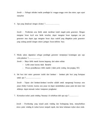 Jawab : - Sebagai sirkulasi media pendingin ke rongga-rongga rotor dan stator, agar cepat
menyebar
4. Apa yang dimaksud dengan eksitasi ?..............................
Jawab : Pemberian arus listrik untuk membuat kutub magnit pada generator. Dengan
mengatur besar kecil arus listrik tersebut, dapat mengatur besar tegangan out put
generator atau dapat juga mengatur besar daya reaktif yang diinginkan pada generator
yang sedang paralel dengan sistem jaringan besar (infinite bus).
5. Media udara digunakan sebagai pendingin generator mempunyai keuntungan apa saja
coba jelaskan ?.........................
Jawab : - Biaya lebih murah karena langsung dari udara sekitar
- Lebih aman karena tidak flamable
- Proses pemeliharaan lebih mudah ( tidak perlu venting dan purging H2)
6. Inti besi dari stator generator terdiri dari laminasi – laminasi plat besi yang bertujuan
untuk apa ?................................
Jawab : Tujuan dari laminasi-laminasi tersebut adalah untuk mengurangi besarnya arus
pusar (Eddy Current), karena arus pusar ini dapat menimbulkan panas pada inti stator dan
akhirnya dapat merusak isolasi kumparan penghantar.
7. Kerusakan isolasi pada winding biasanya di sebabkan oleh apa saja ?....................
Jawab : Overheating yang terjadi pada winding dan berlangsung lama, menyebabkan
stress pada winding & isolasi kawat menjadi rapuh, dan lama kelamaan isolasi akan retak.
 