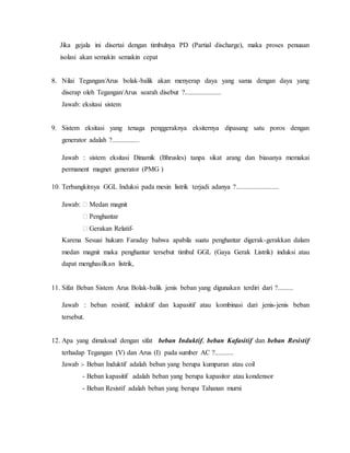 Jika gejala ini disertai dengan timbulnya PD (Partial discharge), maka proses penuaan
isolasi akan semakin semakin cepat
8. Nilai Tegangan/Arus bolak-balik akan menyerap daya yang sama dengan daya yang
diserap oleh Tegangan/Arus searah disebut ?.....................
Jawab: eksitasi sistem
9. Sistem eksitasi yang tenaga penggeraknya eksiternya dipasang satu poros dengan
generator adalah ?................
Jawab : sistem eksitasi Dinamik (Bhrusles) tanpa sikat arang dan biasanya memakai
permanent magnet generator (PMG )
10. Terbangkitnya GGL Induksi pada mesin listrik terjadi adanya ?.........................
Jawab: � Medan magnit
� Penghantar
� Gerakan Relatif-
Karena Sesuai hukum Faraday bahwa apabila suatu penghantar digerak-gerakkan dalam
medan magnit maka penghantar tersebut timbul GGL (Gaya Gerak Listrik) induksi atau
dapat menghasilkan listrik,
11. Sifat Beban Sistem Arus Bolak-balik jenis beban yang digunakan terdiri dari ?.........
Jawab : beban resistif, induktif dan kapasitif atau kombinasi dari jenis-jenis beban
tersebut.
12. Apa yang dimaksud dengan sifat beban Induktif, beban Kafasitif dan beban Resistif
terhadap Tegangan (V) dan Arus (I) pada sumber AC ?...........
Jawab :- Beban Induktif adalah beban yang berupa kumparan atau coil
- Beban kapasitif adalah beban yang berupa kapasitor atau kondensor
- Beban Resistif adalah beban yang berupa Tahanan murni
 