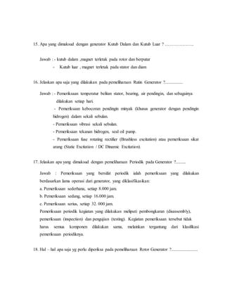 15. Apa yang dimaksud dengan generator Kutub Dalam dan Kutub Luar ? ………………..
Jawab : - kutub dalam ,magnet terletak pada rotor dan berputar
- Kutub luar , magnet terletak pada stator dan diam
16. Jelaskan apa saja yang dilakukan pada pemeliharaan Rutin Generator ?................
Jawab : - Pemeriksaan temperatur belitan stator, bearing, air pendingin, dan sebagainya
dilakukan setiap hari.
- Pemeriksaan kebocoran pendingin minyak (khusus generator dengan pendingin
hidrogen) dalam sekali sebulan.
- Pemeriksaan vibrasi sekali sebulan.
- Pemeriksaan tekanan hidrogen, seal oil pump.
- Pemeriksaan fuse rotating rectifier (Brushless excitation) atau pemeriksaan sikat
arang (Static Excitation / DC Dinamic Excitation).
17. Jelaskan apa yang dimaksud dengan pemeliharaan Periodik pada Generator ?.........
Jawab : Pemeriksaan yang bersifat periodik ialah pemeriksaan yang dilakukan
berdasarkan lama operasi dari generator, yang diklasifikasikan:
a. Pemeriksaan sederhana, setiap 8.000 jam.
b. Pemeriksaan sedang, setiap 16.000 jam.
c. Pemeriksaan serius, setiap 32. 000 jam.
Pemeriksaan periodik kegiatan yang dilakukan meliputi pembongkaran (disassembly),
pemeriksaan (inspection) dan pengujian (testing). Kegiatan pemeriksaan tersebut tidak
harus semua komponen dilakukan sama, melainkan tergantung dari klasifikasi
pemeriksaan periodiknya.
18. Hal – hal apa saja yg perlu diperiksa pada pemeliharaan Rotor Generator ?........................
 