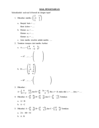 SOAL PENGETAHUAN
Selesaikanlah soal-soal di bawah ini dengan tepat!
1. Diketahui matriks: (
2 −1
−3 9
5 7
)
a. Banyak baris = ….
Baris kolom = ….
b. Elemen a32 = ….
Elemen a12 = ….
Elemen a21 = ….
c. Jenis matriks tersebut adalah matriks ….
2. Tentukan transpos dari matriks berikut:
a. A 2 x 3 = (
8 4 1
−9 −2 5
)
→ AT
…. z …… =
( )
b. B 5 x 2 =
(
5 8
1 3
−4 2
9 −6
0 4 )
→ BT
…. z …… = ( )
3. Diketahui :
A = [
6 12
𝑥 + 𝑦 2
], dan B = [
6 3𝑥 − 𝑦
8 2
]. Jika A = B, maka nilai x = …. dan y = ….
4. Diketahui A = [
6 8
7 3
], B = [
5 1
9 4
], dan C = [
7 −1
6 3
]. Tentukan:
a. A + B
b. A – C
5. Diketahui A = [
5 1
3 6
], B = [
2 −2
1 6
], dan C = [
12 6
−3 1
]. Tentukan:
a. 2A – 4B + 3C
b. A . B
 