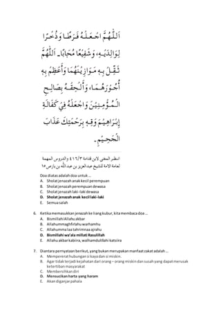 Doa diatasadalahdoa untuk…
A. Sholatjenazahanak kecil perempuan
B. Sholatjenazahperempuandewasa
C. Sholatjenazahlaki-laki dewasa
D. Sholat jenazahanak kecil laki-laki
E. Semuasalah
6. Ketikamemasukkanjenazahke liangkubur,kitamembacadoa…
A. BismillahiAllahuakbar
B. Allahummaghfirlahuwarhamhu
C. Allahummalaatahrimnaaajrahu
D. Bismillahi wa’ala millati Rasulillah
E. Allahuakbarkabiira,walhamdulillahi katsiira
7. Diantara pernyataanberikut,yangbukanmerupakanmanfaatzakatadalah…
A. Mempererathubungansi kayadan si miskin.
B. Agar tidakterjadi kejahatandari orang– orang miskindansusahyang dapatmerusak
ketertibanmasyarakat
C. Membersihkandiri
D. Mensucikanharta yang haram
E. Akandiganjarpahala
 