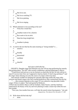 A.
                She loves cats.
           B.
                She loves watching TV.
           C.
                She loves painting.
      D.
                She loves singing.
           E.

 12. Which statement is true according to the text?
          Firsty has a round face.
      A.
                Jonathan wants to be a chemist.
           B.
                Ron wants to be an artist.
           C.
                Hana has long straight hair.
      D.
                Jonathan is plump.
           E.

 13. A word in the text that has the same meaning as "strong-minded" is …
          sensitive
      A.
                friendly
           B.
                determined
           C.
                confident
      D.
                cheerful
           E.

                                Inul aims to drill after haj
   JAKARTA: Dangdut singer Inul Daratista says she will not stop performing her raunchy
hip-gyrating dance, "the drill" after recently completing a spiritual pilgrimage to Mecca.
    "Uztad (cleric) advised me to run my business as usual after the haj. He only told me to
stop if I was too tired. How am I supposed to feed my family if I don't sing and dance?" said
the singer whose dancing was once the source of a major controversy here.
    Inul said she wouldn't be changing her typically-tight stage outfits like many other
actresses and female singers who start wearing headscarves after coming back from the haj.
     " ….. (the costume) depends on the songs: If I was ordered to sing qasyidah (Arabic
songs). I'd have to adjust. "Inul said quoted by Detikcom.
183Inul who travelled to Mecca with her husband, Adam Suseno, said they had been
impressed by the beauty of the city and were planning to make a return trip within the next
four months.
     "Next year, four months from now, we'll take the umroh (minor haj program), " she said.
                                                  Adapted from: The Jakarta Post, December 27, 2007

 14. With whom did Inul take haj?
           alone
 