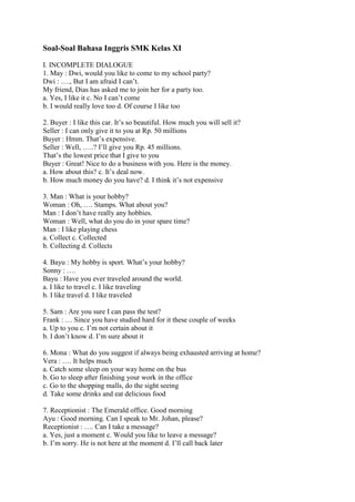 Soal-Soal Bahasa Inggris SMK Kelas XI

I. INCOMPLETE DIALOGUE
1. May : Dwi, would you like to come to my school party?
Dwi : …., But I am afraid I can‟t.
My friend, Dias has asked me to join her for a party too.
a. Yes, I like it c. No I can‟t come
b. I would really love too d. Of course I like too

2. Buyer : I like this car. It‟s so beautiful. How much you will sell it?
Seller : I can only give it to you at Rp. 50 millions
Buyer : Hmm. That‟s expensive.
Seller : Well, …..? I‟ll give you Rp. 45 millions.
That‟s the lowest price that I give to you
Buyer : Great! Nice to do a business with you. Here is the money.
a. How about this? c. It‟s deal now.
b. How much money do you have? d. I think it‟s not expensive

3. Man : What is your hobby?
Woman : Oh, …. Stamps. What about you?
Man : I don‟t have really any hobbies.
Woman : Well, what do you do in your spare time?
Man : I like playing chess
a. Collect c. Collected
b. Collecting d. Collects

4. Bayu : My hobby is sport. What‟s your hobby?
Sonny : ….
Bayu : Have you ever traveled around the world.
a. I like to travel c. I like traveling
b. I like travel d. I like traveled

5. Sam : Are you sure I can pass the test?
Frank : … Since you have studied hard for it these couple of weeks
a. Up to you c. I‟m not certain about it
b. I don‟t know d. I‟m sure about it

6. Mona : What do you suggest if always being exhausted arriving at home?
Vera : …. It helps much
a. Catch some sleep on your way home on the bus
b. Go to sleep after finishing your work in the office
c. Go to the shopping malls, do the sight seeing
d. Take some drinks and eat delicious food

7. Receptionist : The Emerald office. Good morning
Ayu : Good morning. Can I speak to Mr. Johan, please?
Receptionist : …. Can I take a message?
a. Yes, just a moment c. Would you like to leave a message?
b. I‟m sorry. He is not here at the moment d. I‟ll call back later
 