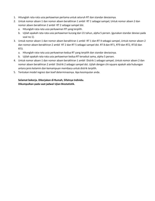 1. Hitunglah rata-rata usia perkawinan pertama untuk seluruh RT dan standar deviasinya.
2. Untuk nomor absen 1 dan nomor absen berakhiran 1 ambil RT 1 sebagai sampel, Untuk nomor absen 2 dan
nomor absen berakhiran 2 ambil RT 2 sebagai sampel dst.
a. Hitunglah rata-rata usia perkawinan RT yang terpilih.
b. Ujilah apakah rata-rata usia perkawinan kurang dari 21 tahun, alpha 5 persen. (gunakan standar deviasi pada
soal no 1).
3. Untuk nomor absen 1 dan nomor absen berakhiran 1 ambil RT 1 dan RT 4 sebagai sampel, Untuk nomor absen 2
dan nomor absen berakhiran 2 ambil RT 2 dan RT 5 sebagai sampel dst. RT 8 dan RT1, RT9 dan RT2, RT10 dan
RT3.
a. Hitunglah rata-rata usia perkawinan kedua RT yang terpilih dan standar deviasinya.
b. Ujilah apakah rata-rata usia perkawinan kedua RT tersebut sama, alpha 5 persen.
4. Untuk nomor absen 1 dan nomor absen berakhiran 1 ambil Distrik 1 sebagai sampel, Untuk nomor absen 2 dan
nomor absen berakhiran 2 ambil Distrik 2 sebagai sampel dst. Ujilah dengan chi-square apakah ada hubungan
antara jenis kelamin dan kemampuan membaca untuk distrik terpilih.
5. Tentukan model regresi dan koef determinasinya. Apa kesimpulan anda.
Selamat bekerja. Dikerjakan di Rumah, Sifatnya Individu.
Dikumpulkan pada saat jadwal Ujian Biostatistik.

 