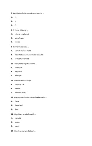 7. Menjalankanhaji termasukrukunIslamke ...
A. 3
B. 4
C. 5
8. Arti surat al kautsar...
A. nikmatyangbanyak
B. pertolongan
C. massa
9. Bunyi syahadatrasul ...
A. ashaduallailahaillaillah
B. Waashaduannamuhammadarrosulullah
C. wahadhulasarikalah
10. Tolongmenolonglahdalamhal ...
A. Kebajikan
B. kejelekan
C. Kerugian
11. Sebelumakansebaiknya...
A. mencuci kaki
B. Berdoa
C. mencuci piring
12. Berwuduadalahuntukmenghilangkanhadast...
A. besar
B. besarkecil
C. kecil
13. RukunIslamyang ke 3 adalah...
A. sahadat
B. puasa
C. zakat
14. RukunIman yangke 2 adalah...
 