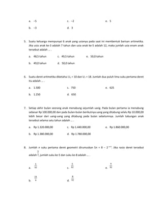 a. −5

c. −2

b. −3

e. 5

d. 3

5. Suatu keluarga mempunyai 6 anak yang usianya pada saat ini membentuk barisan aritmetika.
Jika usia anak ke-3 adalah 7 tahun dan usia anak ke-5 adalah 12, maka jumlah usia enam anak
tersebut adalah … .
a. 48,5 tahun

c. 49,5 tahun

b. 49,0 tahun

e. 50,0 tahun

d. 50,0 tahun

6. Suatu deret aritmetika diketahui U 3 = 10 dan U7 = 18. Jumlah dua puluh lima suku pertama deret
itu adalah … .
a. 1.500

c. 750

b. 1.250

e. 625

d. 650

7. Setiap akhir bulan seorang anak menabung sejumlah uang. Pada bulan pertama ia menabung
sebesar Rp 100.000,00 dan pada bulan-bulan berikutnya uang yang ditabung selalu Rp 10.000,00
lebih besar dari uang-uang yang ditabung pada bulan sebelumnya. Jumlah tabungan anak
tersebut selama satu tahun adalah … .
a. Rp 1.320.000,00

c. Rp 1.440.000,00

b. Rp 1.380.000,00

e. Rp 1.860.000,00

d. Rp 1.780.000,00

8. Jumlah n suku pertama deret geometri dirumuskan Sn = 8 − 2−n+3. Jika rasio deret tersebut
adalah , jumlah suku ke-5 dan suku ke-8 adalah … .

a.

c.

b.

d.

e.

 