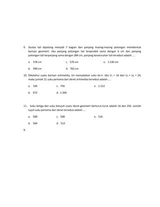 9. Seutas tali dipotong menjadi 7 bagian dan panjang masing-masing potongan membentuk
barisan geometri. Jika panjang potongan tali terpendek sama dengan 6 cm dan panjang
potongan tali terpanjang sama dengan 384 cm, panjang keseluruhan tali tersebut adalah … .
a. 378 cm

c. 570 cm

b. 390 cm

e. 1.530 cm

d. 762 cm

10. Diketahui suatu barisan aritmetika, Un menyatakan suku ke-n. Jika U 7 = 16 dan U3 + U9 = 24,
maka jumlah 21 suku pertama dari deret aritmetika tersebut adalah … .
a. 336

c. 756

b. 672

e. 1.512

d. 1.344

11. Suku ketiga dan suku ketujuh suatu deret geometri berturut-turut adalah 16 dan 256. Jumlah
tujuh suku pertama dari deret tersebut adalah … .
a. 500
b. 504
9.

c. 508
d. 512

e. 516

 
