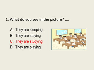 1. What do you see in the picture? ….
A. They are sleeping
B. They are staying
C. They are studying
D. They are playing
 