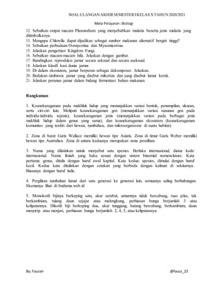 SOALULANGAN AKHIRSEMESTERIKELAS XTAHUN 2020/2021
Mata Pelajaran:Biologi
By; Fauzan @fauzz_23
12. Sebutkan empat macam Plasmodium yang menyebabkan malaria beserta jenis malaria yang
ditimbulkanya.
13. Mengapa Chlorella dapat dijadikan sebagai sumber makanan alternatif bergizi tinggi?
14. Sebutkan perbedaan Oomycotina dan Myxomicotina.
15. Jelaskan pengertian Kingdom Fungi.
16. Sebutkan macam-macam hifa. Jelaskan dengan gambar.
17. Bandingkan reproduksi jamur secara seksual dan secara aseksual.
18. Jelaskan klasifi kasi dunia jamur.
19. Di dalam ekosistem, jamur berperan sebagai dekomposer. Jelaskan.
20. Bedakan simbiosis jamur yang disebut mikoriza dan yang disebut lumut kerak.
21. Jelaskan peranan jamur dalam bidang fermentasi bahan makanan.
Rangkuman
1. Keanekaragaman pada makhluk hidup yang menunjukkan variasi bentuk, penampilan, ukuran,
serta ciri-ciri lain. Meliputi keanekaragaman gen (menunjukkan variasi susunan gen pada
individu-individu sejenis), keanekaragaman jenis (menunjukkan variasi pada berbagai jenis
makhluk hidup dalam genus yang sama), dan keanekaragaman ekosistem (keanekaragaman
komunitas yang terdiri dari hewan, tumbuhan, dan mikroorganisme di suatu habitat).
2. Zona di barat Garis Wallace memiliki hewan tipe Asiatis. Zona di timur Garis Weber memiliki
hewan tipe Australian. Zona di antara keduanya merupakan zona peralihan.
3. Nama yang dilatinkan untuk menyebut satu spesies. Berlaku internasional, diatur kode
internasional. Nama ilmiah yang baku sesuai dengan sistem binomial nomenclature. Kata
pertama: genus, ditulis dengan huruf awal kapital. Kata kedua: spesies, dimulai dengan huruf
kecil. Kedua kata dituliskan dengan cetakan yang berbeda dengan kalimat di sekitarnya.
Biasanya dengan huruf italic.
4. Pergiliran tumbuhan lumut dari satu generasi ke generasi lain, semuanya saling berhubungan.
Skemanya lihat di budisma.web.id
5. Monokotil: bijinya berkeping satu, akar serabut, umumnya tidak bercabang, ruas jelas, tak
berkambium, tulang daun sejajar atau melengkung, perhiasan bunga berjumlah 3 atau
kelipatannya. Dikotil: biji berkeping dua, akar tunggang, batang bercabang, berkambium, daun
menyirip atau menjari, perhiasan bunga berjumlah 2, 4, 5, atau kelipatannya.
 