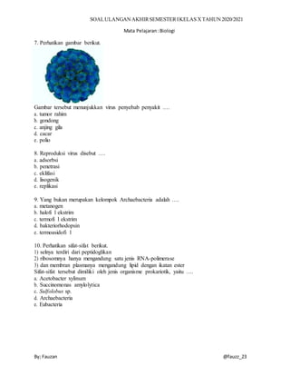 SOALULANGAN AKHIRSEMESTERIKELAS XTAHUN 2020/2021
Mata Pelajaran:Biologi
By; Fauzan @fauzz_23
7. Perhatikan gambar berikut.
Gambar tersebut menunjukkan virus penyebab penyakit .…
a. tumor rahim
b. gondong
c. anjing gila
d. cacar
e. polio
8. Reproduksi virus disebut ….
a. adsorbsi
b. penetrasi
c. eklifasi
d. lisogenik
e. replikasi
9. Yang bukan merupakan kelompok Archaebacteria adalah ….
a. metanogen
b. halofi l ekstrim
c. termofi l ekstrim
d. bakteriorhodopsin
e. termoasidofi l
10. Perhatikan sifat-sifat berikut.
1) selnya terdiri dari peptidoglikan
2) ribosomnya hanya mengandung satu jenis RNA-polimerase
3) dan membran plasmanya mengandung lipid dengan ikatan ester
Sifat-sifat tersebut dimiliki oleh jenis organisme prokariotik, yaitu ….
a. Acetobacter xylinum
b. Succinomonas amylolytica
c. Sulfolobus sp.
d. Archaebacteria
e. Eubacteria
 