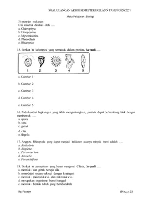 SOALULANGAN AKHIRSEMESTERIKELAS XTAHUN 2020/2021
Mata Pelajaran:Biologi
By; Fauzan @fauzz_23
3) menelan makanan
Ciri tersebut dimiliki oleh ….
a. Chlorophyta
b. Oomycotina
c. Myxomicotina
d. Phaeophyta
e. Rhizopoda
15. Berikut ini kelompok yang termasuk dalam protista, kecuali ….
a. Gambar 1
b. Gambar 2
c. Gambar 3
d. Gambar 4
e. Gambar 5
16. Pada kondisi lingkungan yang tidak menguntungkan, protista dapat berkembang biak dengan
membentuk ….
a. spora
b. sista
c. gamet
d. cilia
e. flagella
17. Anggota Rhizopoda yang dapat menjadi indikator adanya minyak bumi adalah ….
a. Radiolaria
b. Euglena
c. Paramaecium
d. Amoeba
e. Foraminifera
18. Berikut ini pernyataan yang benar mengenai Ciliata, kecuali ….
a. memiliki alat gerak berupa silia
b. reproduksi secara seksual dengan konjugasi
c. memiliki makronukleus dan mikronukleus
d. merupakan organisme bersel tunggal
e. memiliki bentuk tubuh yang berubahubah
 