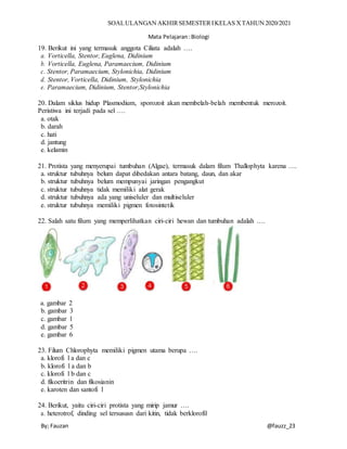 SOALULANGAN AKHIRSEMESTERIKELAS XTAHUN 2020/2021
Mata Pelajaran:Biologi
By; Fauzan @fauzz_23
19. Berikut ini yang termasuk anggota Ciliata adalah ….
a. Vorticella, Stentor, Euglena, Didinium
b. Vorticella, Euglena, Paramaecium, Didinium
c. Stentor, Paramaecium, Stylonichia, Didinium
d. Stentor, Vorticella, Didinium, Stylonichia
e. Paramaecium, Didinium, Stentor,Stylonichia
20. Dalam siklus hidup Plasmodium, sporozoit akan membelah-belah membentuk merozoit.
Peristiwa ini terjadi pada sel ….
a. otak
b. darah
c. hati
d. jantung
e. kelamin
21. Protista yang menyerupai tumbuhan (Algae), termasuk dalam filum Thallophyta karena ….
a. struktur tubuhnya belum dapat dibedakan antara batang, daun, dan akar
b. struktur tubuhnya belum mempunyai jaringan pengangkut
c. struktur tubuhnya tidak memiliki alat gerak
d. struktur tubuhnya ada yang uniseluler dan multiseluler
e. struktur tubuhnya memiliki pigmen fotosintetik
22. Salah satu filum yang memperlihatkan ciri-ciri hewan dan tumbuhan adalah ….
a. gambar 2
b. gambar 3
c. gambar 1
d. gambar 5
e. gambar 6
23. Filum Chlorophyta memiliki pigmen utama berupa ….
a. klorofi l a dan c
b. klorofi l a dan b
c. klorofi l b dan c
d. fikoeritrin dan fikosianin
e. karoten dan santofi l
24. Berikut, yaitu ciri-ciri protista yang mirip jamur ….
a. heterotrof, dinding sel tersususn dari kitin, tidak berklorofil
 