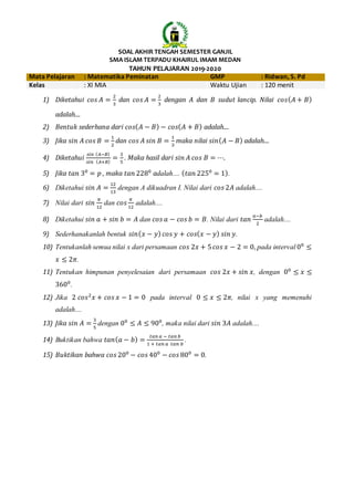 SOAL AKHIR TENGAH SEMESTER GANJIL
SMA ISLAM TERPADU KHAIRUL IMAM MEDAN
TAHUN PELAJARAN 2019-2020
Mata Pelajaran : Matematika Peminatan GMP : Ridwan, S. Pd
Kelas : XI MIA Waktu Ujian : 120 menit
1) Diketahui 𝑐𝑜𝑠 𝐴 =
2
3
dan 𝑐𝑜𝑠 𝐴 =
2
3
dengan 𝐴 dan 𝐵 sudut lancip. Nilai 𝑐𝑜𝑠( 𝐴 + 𝐵)
adalah....
2) Bentuk sederhana dari 𝑐𝑜𝑠( 𝐴 − 𝐵) − 𝑐𝑜𝑠( 𝐴 + 𝐵) adalah....
3) Jika 𝑠𝑖𝑛 𝐴 𝑐𝑜𝑠 𝐵 =
1
2
dan 𝑐𝑜𝑠 𝐴 𝑠𝑖𝑛 𝐵 =
1
3
maka nilai 𝑠𝑖𝑛( 𝐴 − 𝐵) adalah....
4) Diketahui
𝑠𝑖𝑛 ( 𝐴−𝐵)
𝑠𝑖𝑛 ( 𝐴+𝐵)
=
3
5
. Maka hasil dari 𝑠𝑖𝑛 𝐴 𝑐𝑜𝑠 𝐵 = ⋯.
5) Jika 𝑡𝑎𝑛 30
= 𝑝 , maka 𝑡𝑎𝑛 2280
adalah.... ( 𝑡𝑎𝑛 2250
= 1).
6) Diketahui 𝑠𝑖𝑛 𝐴 =
12
13
dengan A dikuadran I. Nilai dari 𝑐𝑜𝑠 2𝐴 adalah....
7) Nilai dari 𝑠𝑖𝑛
𝜋
12
dan 𝑐𝑜𝑠
𝜋
12
adalah....
8) Diketahui 𝑠𝑖𝑛 𝑎 + 𝑠𝑖𝑛 𝑏 = 𝐴 dan 𝑐𝑜𝑠 𝑎 − 𝑐𝑜𝑠 𝑏 = 𝐵. Nilai dari 𝑡𝑎𝑛
𝑎−𝑏
2
adalah....
9) Sederhanakanlah bentuk 𝑠𝑖𝑛( 𝑥 − 𝑦) 𝑐𝑜𝑠 𝑦 + 𝑐𝑜𝑠( 𝑥 − 𝑦) 𝑠𝑖𝑛 𝑦.
10) Tentukanlah semua nilai x dari persamaan 𝑐𝑜𝑠 2𝑥 + 5 𝑐𝑜𝑠 𝑥 − 2 = 0, pada interval 00
≤
𝑥 ≤ 2𝜋.
11) Tentukan himpunan penyelesaian dari persamaan 𝑐𝑜𝑠 2𝑥 + 𝑠𝑖𝑛 𝑥, dengan 00
≤ 𝑥 ≤
3600
.
12) Jika 2 𝑐𝑜𝑠2
𝑥 + 𝑐𝑜𝑠 𝑥 − 1 = 0 pada interval 0 ≤ 𝑥 ≤ 2𝜋, nilai x yang memenuhi
adalah....
13) Jika 𝑠𝑖𝑛 𝐴 =
3
5
dengan 00
≤ 𝐴 ≤ 900
, maka nilai dari 𝑠𝑖𝑛 3𝐴 adalah....
14) Buktikan bahwa 𝑡𝑎𝑛( 𝑎 − 𝑏) =
𝑡𝑎𝑛 𝑎 − 𝑡𝑎𝑛 𝑏
1 + 𝑡𝑎𝑛 𝑎 𝑡𝑎𝑛 𝑏
.
15) Buktikan bahwa 𝑐𝑜𝑠 200
− 𝑐𝑜𝑠 400
− 𝑐𝑜𝑠 800
= 0.
 