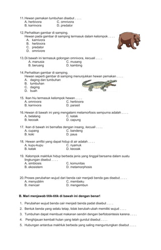 11. Hewan pemakan tumbuhan disebut . . . .
A. herbivora
C. omnivora
B. karnivora
D. predator
12. Perhatikan gambar di samping.
Hewan pada gambar di samping termasuk dalam kelompok . . . .
A. karnivora
B. herbivora
C. predator
D. omnivore
13. Di bawah ini termasuk golongan omnivora, kecuali . . . .
A. manusia
C. musang
B. beruang
D. kambing
14. Perhatikan gambar di samping.
Hewan seperti gambar di samping menunjukkan hewan pemakan . . . .
A. daging dan tumbuhan
B. tumbuhan
C. daging
D. buah
15. Ikan hiu termasuk kelompok hewan . . . .
A. omnivora
C. herbivora
B. karnivora
D. parasit
16. Hewan di bawah ini yang mengalami metamorfosis sempurna adalah . . . .
A. belalang
C. katak
B. kecoak
D. capung
17. Ikan di bawah ini bernafas dengan insang, kecuali . . . .
A. cupang
C. bandeng
B. koki
D. paus
18. Hewan amfibi yang dapat hidup di air adalah . . . .
A. kupu-kupu
C. nyamuk
B. katak
D. kecoak
19. Kelompok makhluk hidup berbeda jenis yang tinggal bersama dalam suatu
lingkungan disebut . . . .
A. simbiosis
C. komunitas
B. ekosistem
D. metamorphosis
20. Proses perubahan wujud dari benda cair menjadi benda gas disebut . . . .
A. menyublim
C. membeku
B. mencair
D. mengembun
B. Mari menjawab titik-titik di bawah ini dengan benar!
1. Perubahan wujud benda cair menjadi benda padat disebut . . . .
2. Bentuk benda yang selalu tetap, tidak berubah-ubah memiliki wujud . . . .
3. Tumbuhan dapat membuat makanan sendiri dengan berfotosintesis karena . . . .
4. Penghijauan kembali hutan yang telah gundul disebut . . . .
5. Hubungan antardua makhluk berbeda yang saling menguntungkan disebut . . . .

 