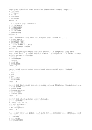 Gempa yang disebabkan oleh pergerakan lempeng bumi disebut gempa.....
A. TEKTONIK
B. VULKANIK
C. DALAM
D. RUNTUHAN
E. MENENGAH
ANSWER: C
Alat pengukur gempa dinamakan......
A. SEISMOMETER
B. THERMOMETER
C. SEISMOGRAF
D. SEISMOGRAM
E. HOMOSEISTA
ANSWER: C
Tempat berlindung yang aman saat terjadi gempa adalah di.....
A. KAMAR MANDI
B. BELAKANG PINTU
C. BELAKANG LEMARI
D. LANTAI RUMAH TERTINGGI
E. TANAH LAPANG TERBUKA
ANSWER: E
Polusi merupakan peristiwa masukknya zat/bahan ke lingkungan yang dapat
menurunkan mutu lingkungan dan daya dukung lingkuangan.Zat atau bahan tersebut
disebut dengan istilah....
A. TOKSIK
B. PENCEMARAN
C. POLUSI
D. POLUTAN
E. DEGRADASI
ANSWER: D
Jumlah total oksigen untuk mengoksidasi bahan organik secara kimiawi
disebut.....
A. Bod
B. Cod
C. Do
D. Kesadahan
E. Kekeruhan
ANSWER: A
Berikut ini dampak dari pencemaran udara terhadap lingkungan hidup,kecuali....
A. EFEK RUMAH KACA
B. HUJAN ASAM
C. GLOBAL WARMING
D. BRONCHITIS
E. LUBANG OZON
ANSWER: D
Berikut ini adalah polutan kimiawi,kecuali....
A. Zat radioaktif
B. Logam (hg, pb, cd)
C. Pupuk anorganik
D. Pestisida
E. Mikroorganisme
ANSWER: E
Pada daerah perkotaan polusi tanah yang terjadi sebagian besar dihasilkan dari
kegiatan....
A. INDUSTRI
B. PERTANIAN
C. PERTAMBANGAN
 