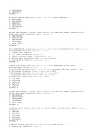 D. PERKEBUNAN
E. PERIKANAN
ANSWER: A
Nitrogen oksida menyebabkan asbut fotokimia tampak berwarna.....
A. KEHITAMAN
B. KECOKLATAN
C. KEBIRUAN
D. KEHIJAUAN
E. KEKUNINGAN
ANSWER: B
Proses pengurangan timbunan sampah dengan cara mengolah bahan buangan menjadi
bahan yang dapat digunakan kembali disebut...
A. FERMENTASI
B. PENGOMPOSAN
C. PENIMBUNAN
D. INSENERASI
E. DAUR ULANG
ANSWER: E
Industrialisasi mengakibatkan kenaikan suhu udara di bumi.Komponen industri yang
mengakibatkan kenaikan suhu udara adalah...
A. Limbah cair industri
B. Co2 hasil pembakaran bahan bakar
C. Hasil industri kosmetik dalam bentuk gas
D. Energi yang dihasilkan pada kegiatan industri
E. No2 hasil pembakaran bahan bakar fosil
ANSWER: B
Dampak dari efek rumah kaca adalah terjadinya pemanasan global yang
mengakibatkan hal-hal berikut ini....
1.Terjadinya pencairan es di kutub sehingga permukaan air lau menjadi tinggi
2.Terjadinya perubahan iklim regional dan global
3.Terjadinya perubahan silkus hidup flora dan fauna
4.Terjadinya atau terbentuknya gurun pasir baru
Pernyataan di atas yang benar adalah nomor.....
A. 1,2,dan3
B. 1,2,dan4
C. 1,3,dan4
D. 2,3dan4
E. 2,2dan4
ANSWER: A
Proses pengurangan timbunan sampah dengan cara mengolah bahan buangan menjadi
bahan yang dapat digunakan kembali disebut....
A. FERMENTASI
B. PENGOMPOSAN
C. PENIMBUNAN
D. INSENERASI
E. DAUR ULANG
ANSWER: E
Sebatang pohon kelapa yang hidup di sebuah kebun menurut konsep dalam ekologi
merupakan....
A. SPESIES
B. INDIVIDU
C. POPULASI
D. KOMUNITS
E. EKOSISTEM
ANSWER: B
Komponen biotik yang merupakan penusun ekosistem adalah........
A. HERBIVORA, KARNIVORA, DAN AIR
 