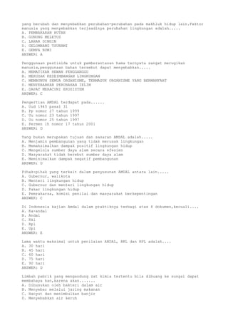 yang berubah dan menyebabkan perubahan-perubahan pada makhluk hidup lain.Faktor
manusia yang menyebabkan terjaadinya perubahan lingkungan adalah.....
A. PEMBAKARAN HUTAN
B. GUNUNG MELETUS
C. LAHAR DINGIN
D. GELOMBANG TSUNAMI
E. GEMPA BUMI
ANSWER: A
Penggunaan pestisida untuk pemberantasan hama ternyata sangat merugikan
manusia,penggunaan bahan tersebut dapat menyebabkan.....
A. MEMATIKAN HEWAN PENGGANGGU
B. MERUSAK KESEIMBANGAN LINGKUNGAN
C. MEMBUNUH SEMUA ORGANISME, TERMASUK ORGANISME YANG BERMANFAAT
D. MENYEBABKAN PERUBAHAN IKLIM
E. DAPAT MERACUNI EKOSISTEM
ANSWER: C
Pengertian AMDAL terdapat pada......
A. Uud 1945 pasal 31
B. Pp nomor 27 tahun 1999
C. Uu nomor 23 tahun 1997
D. Uu nomor 25 tahun 1997
E. Permen lh nomor 17 tahun 2001
ANSWER: D
Yang bukan merupakan tujuan dan sasaran AMDAL adalah.....
A. Menjamin pembangunan yang tidak merusak lingkungan
B. Memaksimalkan dampak positif lingkungan hidup
C. Mengelola sumber daya alam secara efesien
D. Masyarakat tidak berebut sumber daya alam
E. Meminimalkan dampak negatif pembangunan
ANSWER: D
Pihak-pihak yang terkait dalam penyusunan AMDAL antara lain.....
A. Gubernur, walikota
B. Menteri lingkungan hidup
C. Gubernur dan menteri lingkungan hidup
D. Pakar lingkungan hidup
E. Pemrakarsa, komisi penilai dan masyarakat berkepentingan
ANSWER: C
Di Indonesia kajian Amdal dalam praktiknya terbagi atas 4 dokumen,kecuali....
A. Ka-andal
B. Andal
C. Rkl
D. Rpl
E. Upl
ANSWER: E
Lama waktu maksimal untuk penilaian ANDAL, RKL dan RPL adalah....
A. 30 hari
B. 45 hari
C. 60 hari
D. 75 hari
E. 90 hari
ANSWER: D
Limbah pabrik yang mengandung zat kimia tertentu bila dibuang ke sungai dapat
membahaya kan,karena akan.......
A. Dibusukan oleh bakteri dalam air
B. Menyebar melalui jaring makanan
C. Hanyut dan menimbulkan banjir
D. Menyebabkan air keruh
 