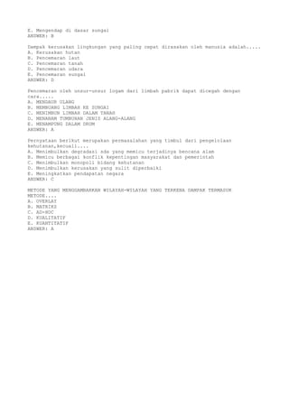 E. Mengendap di dasar sungai
ANSWER: B
Dampak kerusakan lingkungan yang paling cepat dirasakan oleh manusia adalah.....
A. Kerusakan hutan
B. Pencemaran laut
C. Pencemaran tanah
D. Pencemaran udara
E. Pencemaran sungai
ANSWER: D
Pencemaran oleh unsur-unsur logam dari limbah pabrik dapat dicegah dengan
cara.....
A. MENDAUR ULANG
B. MEMBUANG LIMBAH KE SUNGAI
C. MENIMBUN LIMBAH DALAM TANAH
D. MENANAM TUMBUHAN JENIS ALANG-ALANG
E. MENAMPUNG DALAM DRUM
ANSWER: A
Pernyataan berikut merupakan permasalahan yang timbul dari pengelolaan
kehutanan,kecuali....
A. Menimbulkan degradasi sda yang memicu terjadinya bencana alam
B. Memicu berbagai konflik kepentingan masyarakat dan pemerintah
C. Menimbulkan monopoli bidang kehutanan
D. Menimbulkan kerusakan yang sulit diperbaiki
E. Meningkatkan pendapatan negara
ANSWER: C
METODE YANG MENGGAMBARKAN WILAYAH-WILAYAH YANG TERKENA DAMPAK TERMASUK
METODE....
A. OVERLAY
B. MATRIKS
C. AD-HOC
D. KUALITATIF
E. KUANTITATIF
ANSWER: A
 