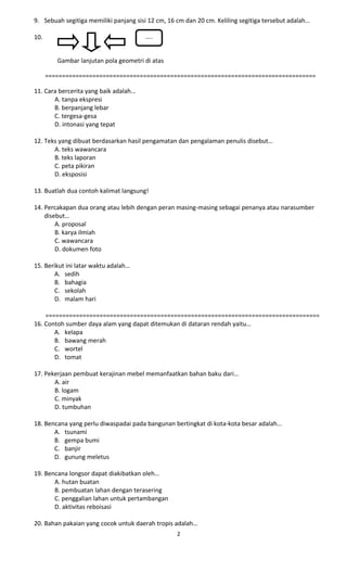 9. Sebuah segitiga memiliki panjang sisi 12 cm, 16 cm dan 20 cm. Keliling segitiga tersebut adalah… 
10. 
Gambar lanjutan pola geometri di atas 
================================================================================ 
11. Cara bercerita yang baik adalah… 
A. tanpa ekspresi 
B. berpanjang lebar 
C. tergesa-gesa 
D. intonasi yang tepat 
12. Teks yang dibuat berdasarkan hasil pengamatan dan pengalaman penulis disebut… 
A. teks wawancara 
B. teks laporan 
C. peta pikiran 
D. eksposisi 
13. Buatlah dua contoh kalimat langsung! 
14. Percakapan dua orang atau lebih dengan peran masing-masing sebagai penanya atau narasumber 
disebut… 
A. proposal 
B. karya ilmiah 
C. wawancara 
D. dokumen foto 
15. Berikut ini latar waktu adalah… 
A. sedih 
B. bahagia 
C. sekolah 
D. malam hari 
================================================================================= 
16. Contoh sumber daya alam yang dapat ditemukan di dataran rendah yaitu… 
A. kelapa 
B. bawang merah 
C. wortel 
D. tomat 
17. Pekerjaan pembuat kerajinan mebel memanfaatkan bahan baku dari… 
A. air 
B. logam 
C. minyak 
D. tumbuhan 
18. Bencana yang perlu diwaspadai pada bangunan bertingkat di kota-kota besar adalah… 
A. tsunami 
B. gempa bumi 
C. banjir 
D. gunung meletus 
19. Bencana longsor dapat diakibatkan oleh… 
A. hutan buatan 
B. pembuatan lahan dengan terasering 
C. penggalian lahan untuk pertambangan 
D. aktivitas reboisasi 
20. Bahan pakaian yang cocok untuk daerah tropis adalah… 
2 
….. 
 